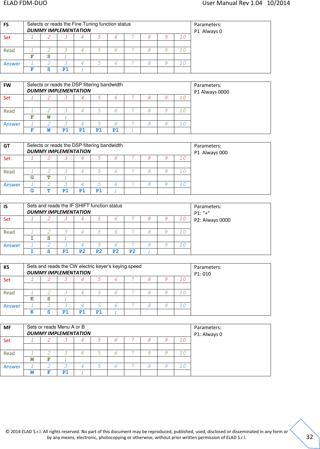 ELAD FDM-DUO    User Manual Rev 1.04   10/2014  © 2014 ELAD S.r.l. All rights reserved. No part of this document may be reproduced, published, used, disclosed or disseminated in any form or by any means, electronic, photocopying or otherwise, without prior written permission of ELAD S.r.l.  32 FS Selects or reads the Fine Tuning function status DUMMY IMPLEMENTATION Parameters: P1  Always 0 Set 1 2 3 4 5 6 7 8 9 10           Read 1 2 3 4 5 6 7 8 9 10 F S ;        Answer 1 2 3 4 5 6 7 8 9 10 F S P1 ;        FW Selects or reads the DSP filtering bandwidth DUMMY IMPLEMENTATION Parameters: P1 Always 0000    Set 1 2 3 4 5 6 7 8 9 10           Read 1 2 3 4 5 6 7 8 9 10 F W ;        Answer 1 2 3 4 5 6 7 8 9 10 F W P1 P1 P1 P1 ;     GT Selects or reads the DSP filtering bandwidth DUMMY IMPLEMENTATION Parameters: P1  Always 000    Set 1 2 3 4 5 6 7 8 9 10           Read 1 2 3 4 5 6 7 8 9 10 G T ;        Answer 1 2 3 4 5 6 7 8 9 10 G T P1 P1 P1 ;      IS Sets and reads the IF SHIFT function status DUMMY IMPLEMENTATION Parameters: P1: “+” P2: Always 0000    Set 1 2 3 4 5 6 7 8 9 10           Read 1 2 3 4 5 6 7 8 9 10 I S ;        Answer 1 2 3 4 5 6 7 8 9 10 I S P1 P2 P2 P2 P2 ;    KS Sets and reads the CW electric keyer’s keying speed DUMMY IMPLEMENTATION Parameters: P1: 010    Set 1 2 3 4 5 6 7 8 9 10           Read 1 2 3 4 5 6 7 8 9 10 K S ;        Answer 1 2 3 4 5 6 7 8 9 10 K S P1 P1 P1 ;      MF Sets or reads Menu A or B DUMMY IMPLEMENTATION Parameters: P1: Always 0    Set 1 2 3 4 5 6 7 8 9 10           Read 1 2 3 4 5 6 7 8 9 10 M F ;        Answer 1 2 3 4 5 6 7 8 9 10 M F P1 ;           