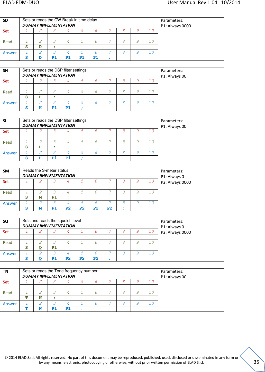 ELAD FDM-DUO    User Manual Rev 1.04   10/2014  © 2014 ELAD S.r.l. All rights reserved. No part of this document may be reproduced, published, used, disclosed or disseminated in any form or by any means, electronic, photocopying or otherwise, without prior written permission of ELAD S.r.l.  35 SD Sets or reads the CW Break-in time delay DUMMY IMPLEMENTATION Parameters: P1: Always 0000   Set 1 2 3 4 5 6 7 8 9 10           Read 1 2 3 4 5 6 7 8 9 10 S D ;        Answer 1 2 3 4 5 6 7 8 9 10 S D P1 P1 P1 P1 ;     SH Sets or reads the DSP filter settings DUMMY IMPLEMENTATION Parameters: P1: Always 00   Set 1 2 3 4 5 6 7 8 9 10           Read 1 2 3 4 5 6 7 8 9 10 S H ;        Answer 1 2 3 4 5 6 7 8 9 10 S H P1 P1 ;       SL Sets or reads the DSP filter settings DUMMY IMPLEMENTATION Parameters: P1: Always 00   Set 1 2 3 4 5 6 7 8 9 10           Read 1 2 3 4 5 6 7 8 9 10 S H ;        Answer 1 2 3 4 5 6 7 8 9 10 S H P1 P1 ;       SM Reads the S-meter status DUMMY IMPLEMENTATION Parameters: P1: Always 0 P2: Always 0000   Set 1 2 3 4 5 6 7 8 9 10           Read 1 2 3 4 5 6 7 8 9 10 S M P1 ;       Answer 1 2 3 4 5 6 7 8 9 10 S M P1 P2 P2 P2 P2 ;    SQ Sets and reads the squelch level DUMMY IMPLEMENTATION Parameters: P1: Always 0 P2: Always 0000   Set 1 2 3 4 5 6 7 8 9 10           Read 1 2 3 4 5 6 7 8 9 10 S Q P1 ;       Answer 1 2 3 4 5 6 7 8 9 10 S Q P1 P2 P2 P2 ;     TN Sets or reads the Tone frequency number DUMMY IMPLEMENTATION Parameters: P1: Always 00   Set 1 2 3 4 5 6 7 8 9 10           Read 1 2 3 4 5 6 7 8 9 10 T N ;        Answer 1 2 3 4 5 6 7 8 9 10 T N P1 P1 ;          