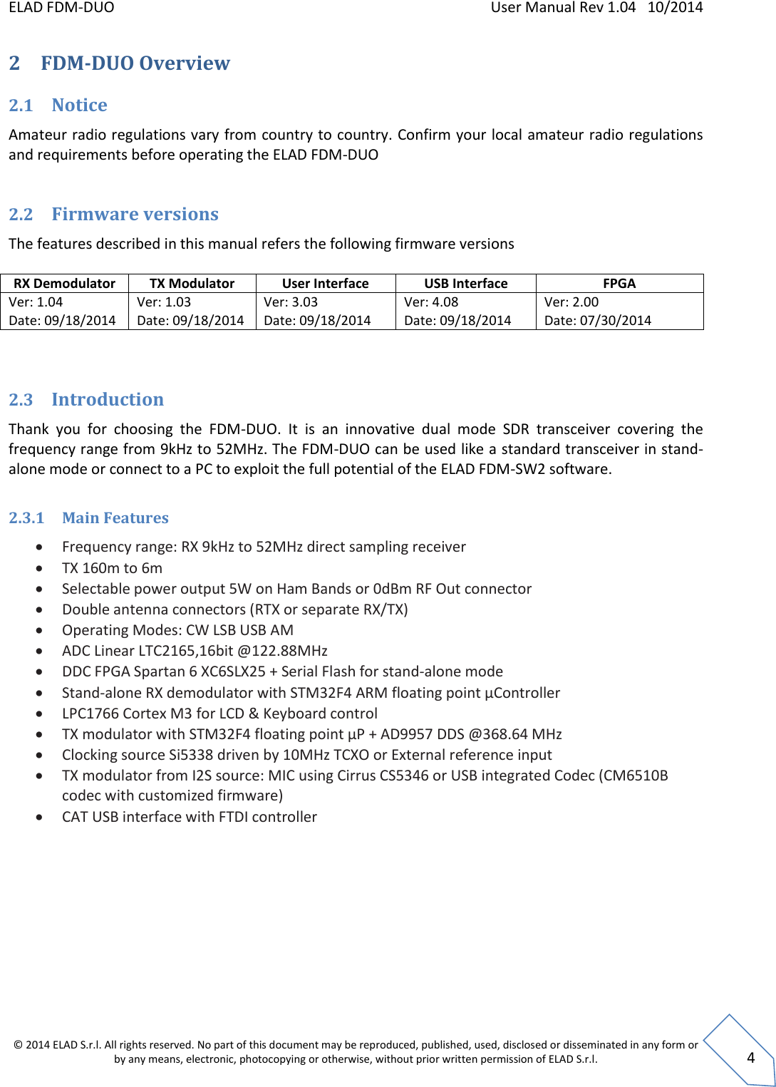 ELAD FDM-DUO    User Manual Rev 1.04   10/2014  © 2014 ELAD S.r.l. All rights reserved. No part of this document may be reproduced, published, used, disclosed or disseminated in any form or by any means, electronic, photocopying or otherwise, without prior written permission of ELAD S.r.l.  4 2 FDM-DUO Overview  2.1 Notice Amateur radio regulations vary from country to country. Confirm your local amateur radio regulations and requirements before operating the ELAD FDM-DUO   2.2 Firmware versions The features described in this manual refers the following firmware versions  RX Demodulator TX Modulator User Interface USB Interface FPGA Ver: 1.04 Date: 09/18/2014 Ver: 1.03 Date: 09/18/2014 Ver: 3.03 Date: 09/18/2014 Ver: 4.08 Date: 09/18/2014 Ver: 2.00 Date: 07/30/2014   2.3 Introduction Thank  you  for  choosing  the  FDM-DUO.  It  is  an  innovative  dual  mode  SDR  transceiver  covering  the frequency range from 9kHz to 52MHz. The FDM-DUO can be used like a standard transceiver in stand-alone mode or connect to a PC to exploit the full potential of the ELAD FDM-SW2 software.  2.3.1 Main Features  Frequency range: RX 9kHz to 52MHz direct sampling receiver  TX 160m to 6m  Selectable power output 5W on Ham Bands or 0dBm RF Out connector  Double antenna connectors (RTX or separate RX/TX)  Operating Modes: CW LSB USB AM  ADC Linear LTC2165,16bit @122.88MHz  DDC FPGA Spartan 6 XC6SLX25 + Serial Flash for stand-alone mode  Stand-alone RX demodulator with STM32F4 ARM floating point μController  LPC1766 Cortex M3 for LCD &amp; Keyboard control  TX modulator with STM32F4 floating point μP + AD9957 DDS @368.64 MHz  Clocking source Si5338 driven by 10MHz TCXO or External reference input  TX modulator from I2S source: MIC using Cirrus CS5346 or USB integrated Codec (CM6510B codec with customized firmware)  CAT USB interface with FTDI controller    