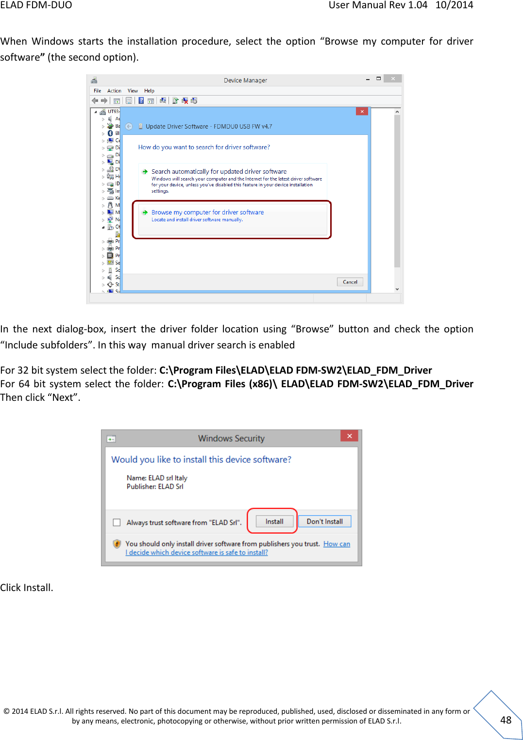 ELAD FDM-DUO    User Manual Rev 1.04   10/2014  © 2014 ELAD S.r.l. All rights reserved. No part of this document may be reproduced, published, used, disclosed or disseminated in any form or by any means, electronic, photocopying or otherwise, without prior written permission of ELAD S.r.l.  48 When  Windows  starts  the  installation  procedure,  select  the  option  “Browse  my  computer  for  driver software” (the second option).            In  the  next  dialog-box,  insert  the  driver  folder  location  using  “Browse”  button  and  check  the  option “Include subfolders”. In this way  manual driver search is enabled For 32 bit system select the folder: C:\Program Files\ELAD\ELAD FDM-SW2\ELAD_FDM_Driver For 64 bit  system select the folder:  C:\Program Files (x86)\ ELAD\ELAD FDM-SW2\ELAD_FDM_Driver Then click “Next”.              Click Install.       