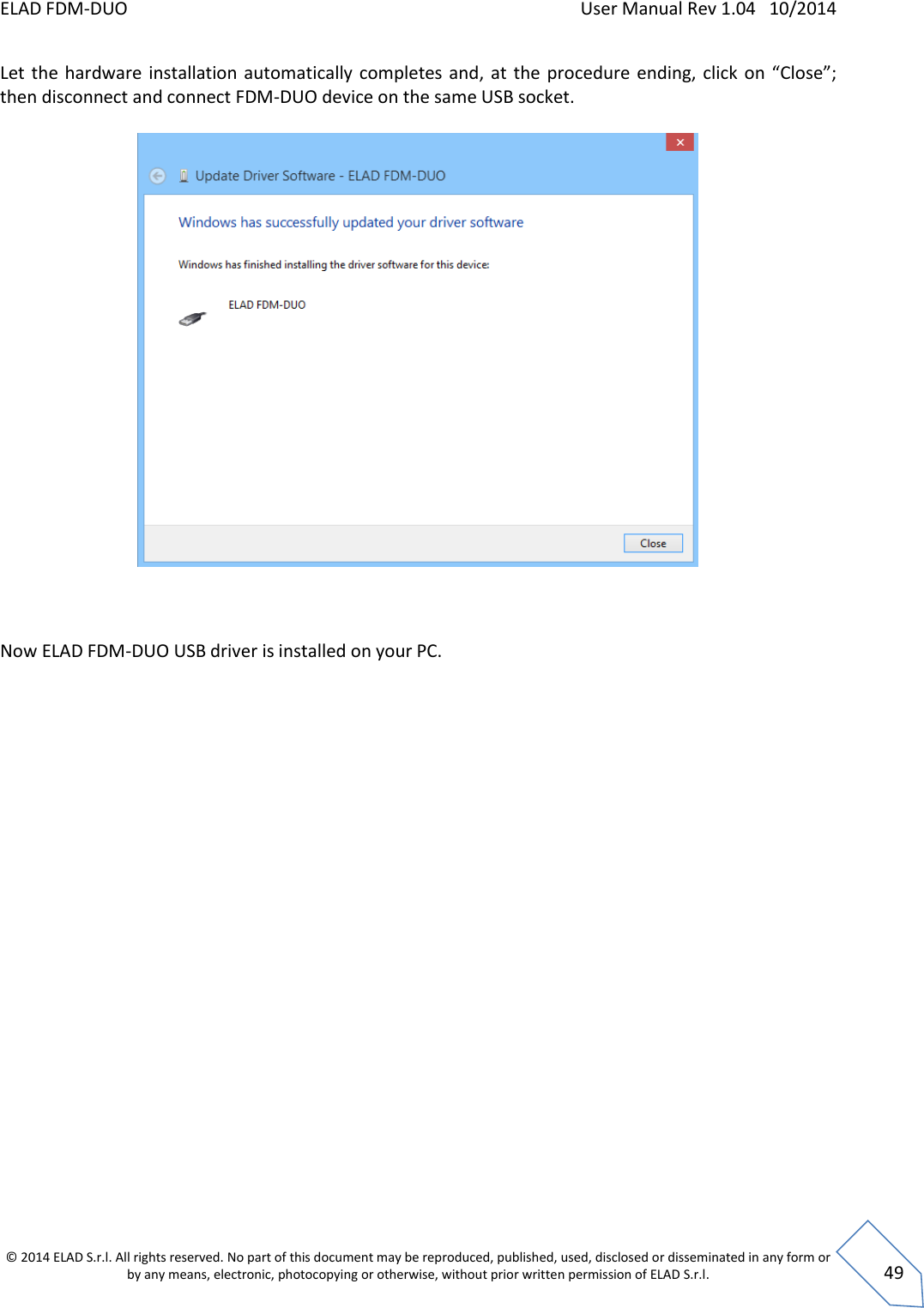 ELAD FDM-DUO    User Manual Rev 1.04   10/2014  © 2014 ELAD S.r.l. All rights reserved. No part of this document may be reproduced, published, used, disclosed or disseminated in any form or by any means, electronic, photocopying or otherwise, without prior written permission of ELAD S.r.l.  49 Let  the  hardware installation automatically completes and,  at  the procedure ending, click  on  “Close”; then disconnect and connect FDM-DUO device on the same USB socket.      Now ELAD FDM-DUO USB driver is installed on your PC.     