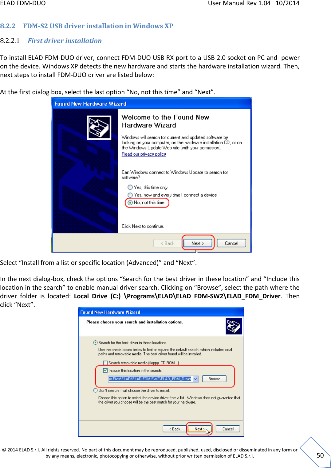 ELAD FDM-DUO    User Manual Rev 1.04   10/2014  © 2014 ELAD S.r.l. All rights reserved. No part of this document may be reproduced, published, used, disclosed or disseminated in any form or by any means, electronic, photocopying or otherwise, without prior written permission of ELAD S.r.l.  50 8.2.2 FDM-S2 USB driver installation in Windows XP 8.2.2.1 First driver installation  To install ELAD FDM-DUO driver, connect FDM-DUO USB RX port to a USB 2.0 socket on PC and  power on the device. Windows XP detects the new hardware and starts the hardware installation wizard. Then, next steps to install FDM-DUO driver are listed below:  At the first dialog box, select the last option “No, not this time” and “Next”.                   Select “Install from a list or specific location (Advanced)” and “Next”. In the next dialog-box, check the options “Search for the best driver in these location” and “Include this location in the search” to enable manual driver search. Clicking on “Browse”, select the path where the driver  folder  is  located:  Local  Drive  (C:)  \Programs\ELAD\ELAD  FDM-SW2\ELAD_FDM_Driver.  Then click “Next”.                   