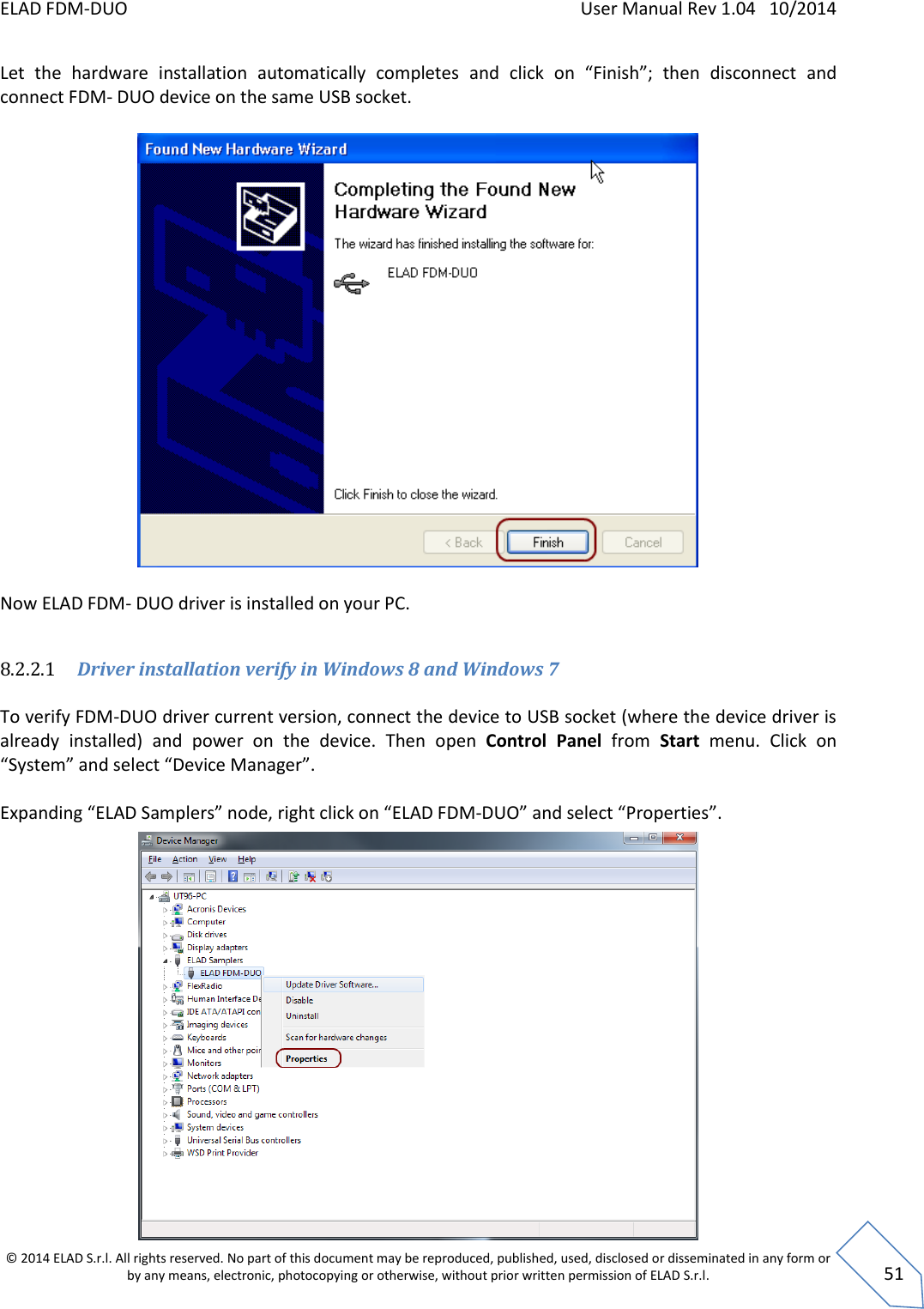 ELAD FDM-DUO    User Manual Rev 1.04   10/2014  © 2014 ELAD S.r.l. All rights reserved. No part of this document may be reproduced, published, used, disclosed or disseminated in any form or by any means, electronic, photocopying or otherwise, without prior written permission of ELAD S.r.l.  51 Let  the  hardware  installation  automatically  completes  and  click  on  “Finish”;  then  disconnect  and  connect FDM- DUO device on the same USB socket.    Now ELAD FDM- DUO driver is installed on your PC.  8.2.2.1 Driver installation verify in Windows 8 and Windows 7  To verify FDM-DUO driver current version, connect the device to USB socket (where the device driver is already  installed)  and  power  on  the  device.  Then  open  Control  Panel  from  Start  menu.  Click  on “System” and select “Device Manager”.  Expanding “ELAD Samplers” node, right click on “ELAD FDM-DUO” and select “Properties”.               