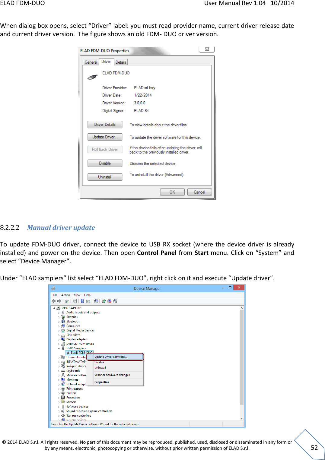 ELAD FDM-DUO    User Manual Rev 1.04   10/2014  © 2014 ELAD S.r.l. All rights reserved. No part of this document may be reproduced, published, used, disclosed or disseminated in any form or by any means, electronic, photocopying or otherwise, without prior written permission of ELAD S.r.l.  52 When dialog box opens, select “Driver” label: you must read provider name, current driver release date and current driver version.  The figure shows an old FDM- DUO driver version.      8.2.2.2 Manual driver update   To  update  FDM-DUO driver,  connect the device to  USB  RX  socket  (where  the  device  driver is  already installed) and power on the device. Then open Control Panel from Start menu. Click on “System” and select “Device Manager”.  Under “ELAD samplers” list select “ELAD FDM-DUO”, right click on it and execute “Update driver”.           