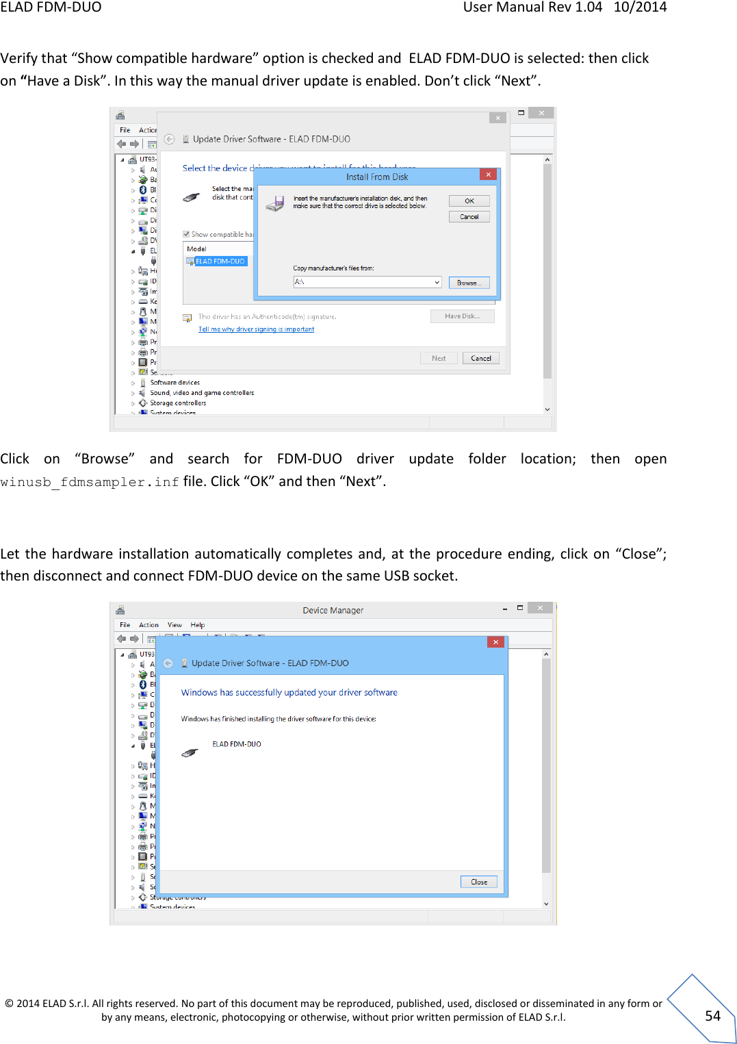 ELAD FDM-DUO    User Manual Rev 1.04   10/2014  © 2014 ELAD S.r.l. All rights reserved. No part of this document may be reproduced, published, used, disclosed or disseminated in any form or by any means, electronic, photocopying or otherwise, without prior written permission of ELAD S.r.l.  54 Verify that “Show compatible hardware” option is checked and  ELAD FDM-DUO is selected: then click on “Have a Disk”. In this way the manual driver update is enabled. Don’t click “Next”.  Click  on  “Browse”  and  search  for  FDM-DUO  driver  update  folder  location;  then  open winusb_fdmsampler.inf file. Click “OK” and then “Next”.  Let  the  hardware installation automatically completes and, at  the  procedure  ending, click on “Close”; then disconnect and connect FDM-DUO device on the same USB socket.  