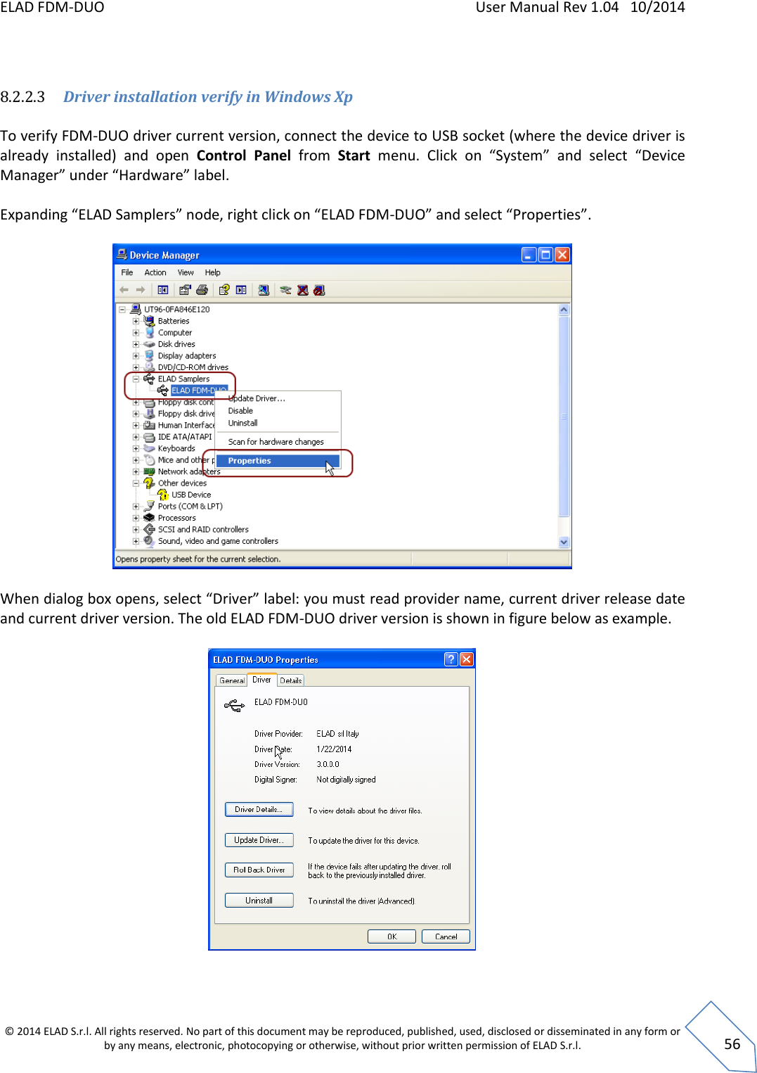 ELAD FDM-DUO    User Manual Rev 1.04   10/2014  © 2014 ELAD S.r.l. All rights reserved. No part of this document may be reproduced, published, used, disclosed or disseminated in any form or by any means, electronic, photocopying or otherwise, without prior written permission of ELAD S.r.l.  56  8.2.2.3 Driver installation verify in Windows Xp  To verify FDM-DUO driver current version, connect the device to USB socket (where the device driver is already  installed)  and  open  Control  Panel  from  Start menu.  Click  on  “System”  and  select  “Device Manager” under “Hardware” label.   Expanding “ELAD Samplers” node, right click on “ELAD FDM-DUO” and select “Properties”.    When dialog box opens, select “Driver” label: you must read provider name, current driver release date and current driver version. The old ELAD FDM-DUO driver version is shown in figure below as example.     