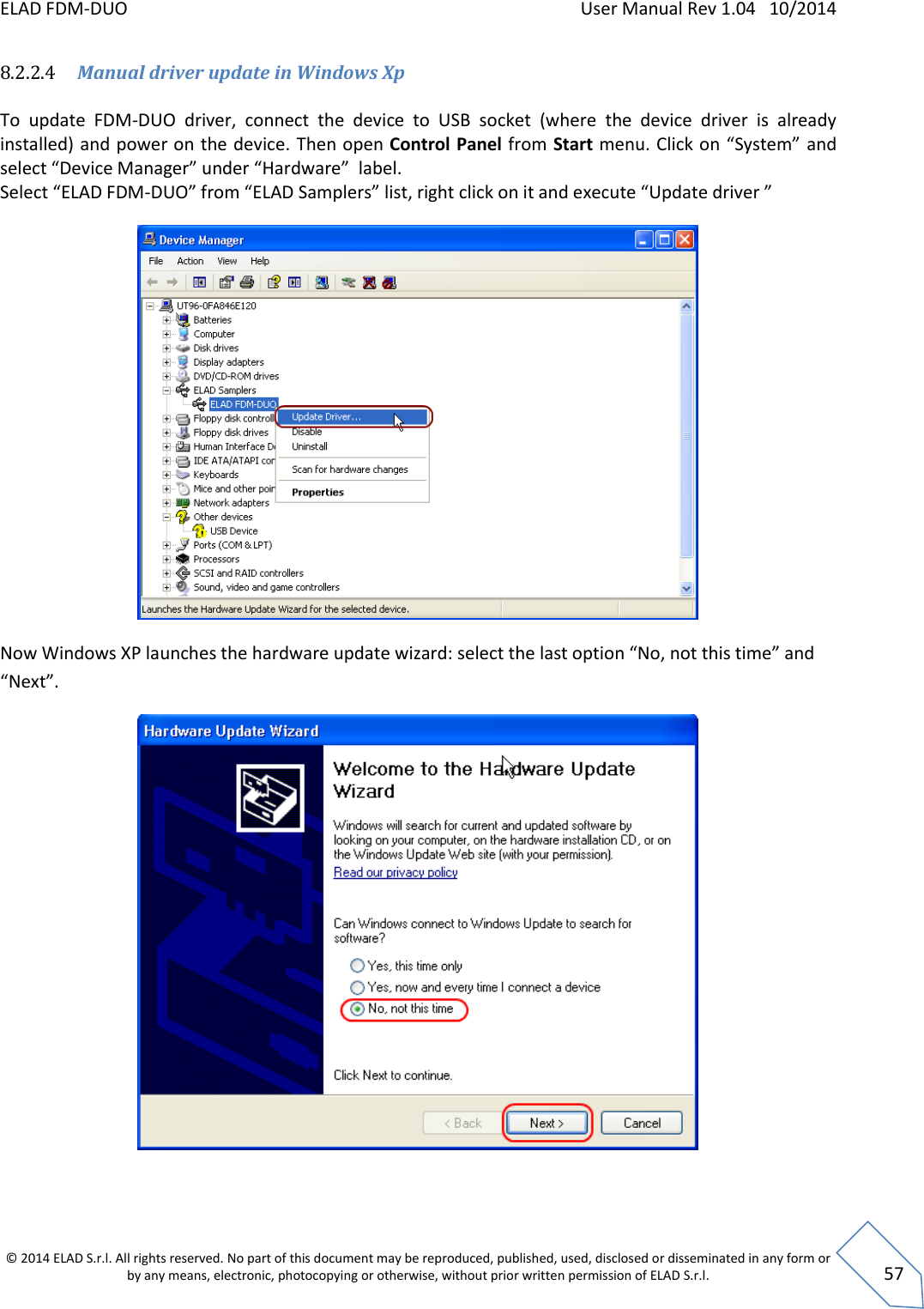 ELAD FDM-DUO    User Manual Rev 1.04   10/2014  © 2014 ELAD S.r.l. All rights reserved. No part of this document may be reproduced, published, used, disclosed or disseminated in any form or by any means, electronic, photocopying or otherwise, without prior written permission of ELAD S.r.l.  57 8.2.2.4 Manual driver update in Windows Xp  To  update  FDM-DUO  driver,  connect  the  device  to  USB  socket  (where  the  device  driver  is  already installed) and power on the device. Then open Control Panel from Start menu. Click on “System” and select “Device Manager” under “Hardware”  label. Select “ELAD FDM-DUO” from “ELAD Samplers” list, right click on it and execute “Update driver ”   Now Windows XP launches the hardware update wizard: select the last option “No, not this time” and “Next”.   