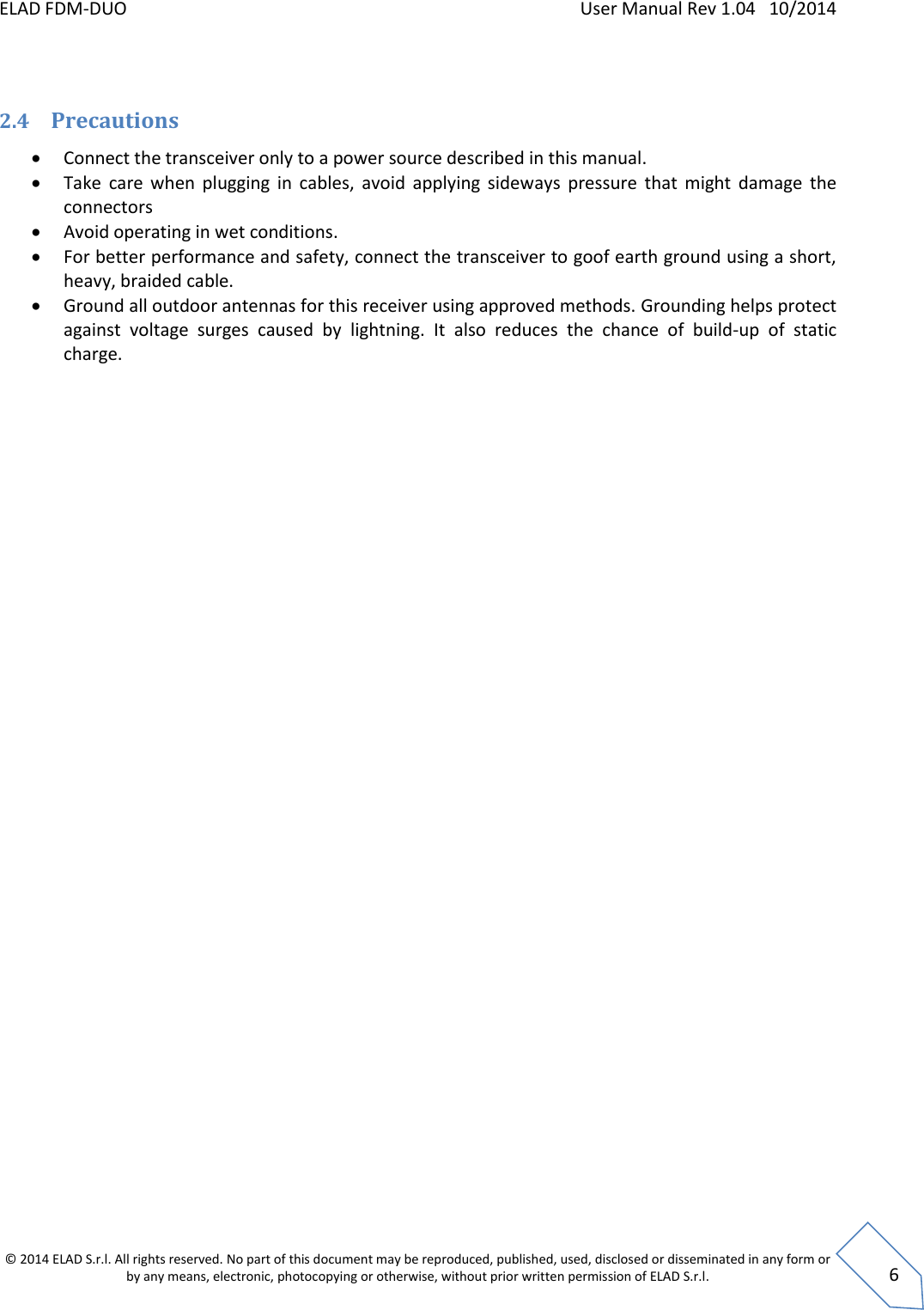 ELAD FDM-DUO    User Manual Rev 1.04   10/2014  © 2014 ELAD S.r.l. All rights reserved. No part of this document may be reproduced, published, used, disclosed or disseminated in any form or by any means, electronic, photocopying or otherwise, without prior written permission of ELAD S.r.l.  6  2.4 Precautions  Connect the transceiver only to a power source described in this manual.  Take  care  when  plugging  in  cables,  avoid  applying  sideways  pressure  that  might  damage  the connectors  Avoid operating in wet conditions.  For better performance and safety, connect the transceiver to goof earth ground using a short, heavy, braided cable.    Ground all outdoor antennas for this receiver using approved methods. Grounding helps protect against  voltage  surges  caused  by  lightning.  It  also  reduces  the  chance  of  build-up  of  static charge.       