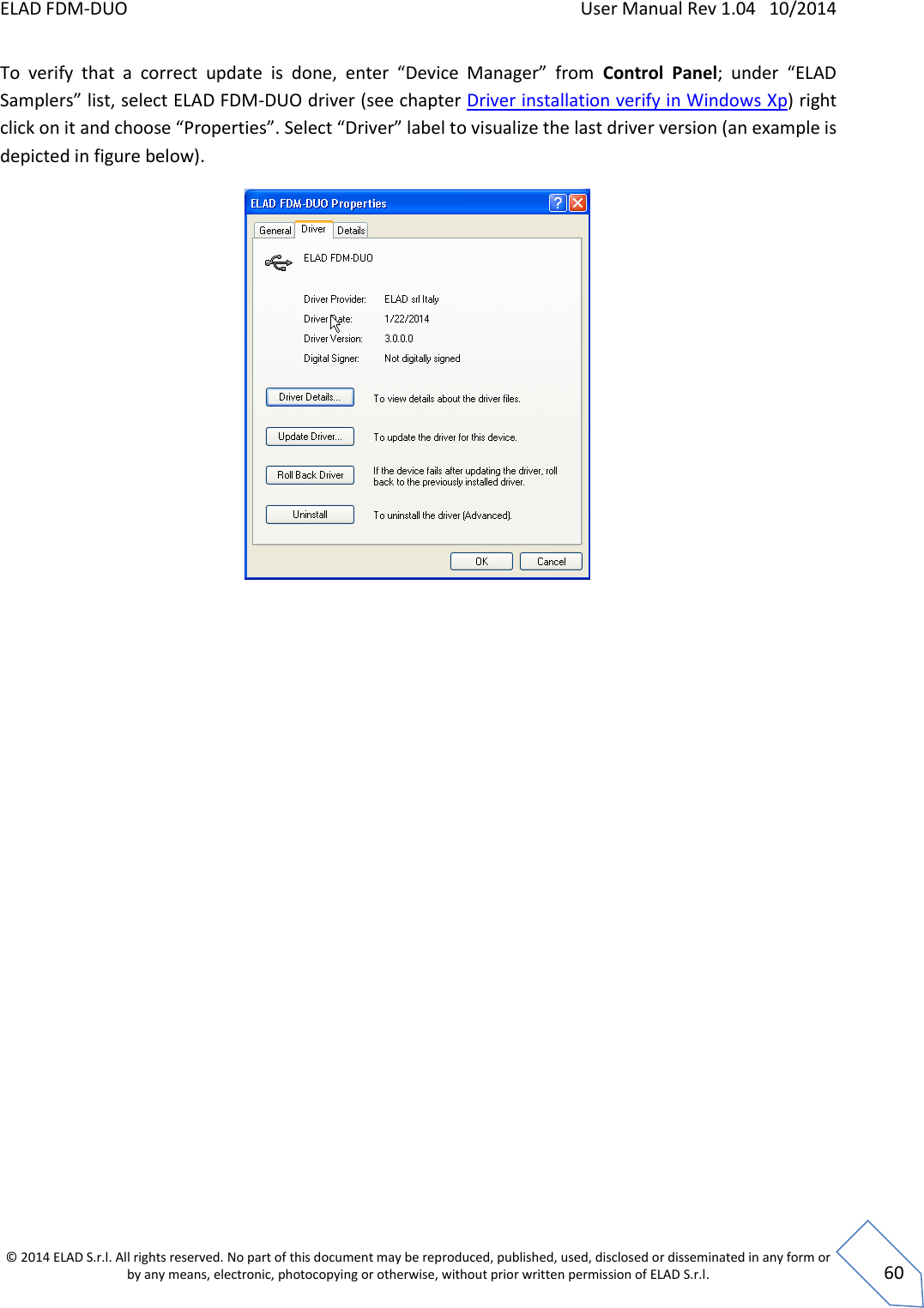 ELAD FDM-DUO    User Manual Rev 1.04   10/2014  © 2014 ELAD S.r.l. All rights reserved. No part of this document may be reproduced, published, used, disclosed or disseminated in any form or by any means, electronic, photocopying or otherwise, without prior written permission of ELAD S.r.l.  60 To  verify  that  a  correct  update  is  done,  enter  “Device  Manager”  from  Control  Panel;  under  “ELAD Samplers” list, select ELAD FDM-DUO driver (see chapter Driver installation verify in Windows Xp) right click on it and choose “Properties”. Select “Driver” label to visualize the last driver version (an example is depicted in figure below).     