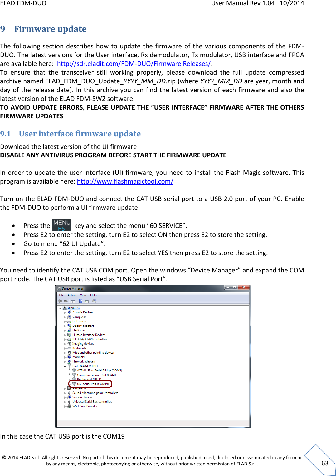 ELAD FDM-DUO    User Manual Rev 1.04   10/2014  © 2014 ELAD S.r.l. All rights reserved. No part of this document may be reproduced, published, used, disclosed or disseminated in any form or by any means, electronic, photocopying or otherwise, without prior written permission of ELAD S.r.l.  63 9 Firmware update The  following  section  describes how  to  update  the  firmware  of  the  various  components  of  the  FDM-DUO. The latest versions for the User interface, Rx demodulator, Tx modulator, USB interface and FPGA are available here:  http://sdr.eladit.com/FDM-DUO/Firmware Releases/. To  ensure  that  the  transceiver  still  working  properly,  please  download  the  full  update  compressed archive named ELAD_FDM_DUO_Update_YYYY_MM_DD.zip (where YYYY_MM_DD are year, month and day of the  release date).  In this archive  you can  find the  latest version  of each firmware and also  the latest version of the ELAD FDM-SW2 software. TO AVOID UPDATE ERRORS, PLEASE UPDATE THE “USER INTERFACE” FIRMWARE AFTER THE OTHERS FIRMWARE UPDATES 9.1 User interface firmware update Download the latest version of the UI firmware  DISABLE ANY ANTIVIRUS PROGRAM BEFORE START THE FIRMWARE UPDATE  In order to update the user interface (UI) firmware, you need to install the Flash Magic software. This program is available here: http://www.flashmagictool.com/  Turn on the ELAD FDM-DUO and connect the CAT USB serial port to a USB 2.0 port of your PC. Enable the FDM-DUO to perform a UI firmware update:   Press the               key and select the menu “60 SERVICE”.   Press E2 to enter the setting, turn E2 to select ON then press E2 to store the setting.  Go to menu “62 UI Update”.  Press E2 to enter the setting, turn E2 to select YES then press E2 to store the setting.  You need to identify the CAT USB COM port. Open the windows “Device Manager” and expand the COM port node. The CAT USB port is listed as “USB Serial Port”.                  In this case the CAT USB port is the COM19 