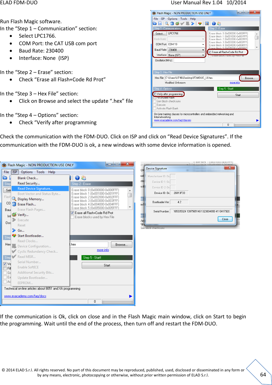 ELAD FDM-DUO    User Manual Rev 1.04   10/2014  © 2014 ELAD S.r.l. All rights reserved. No part of this document may be reproduced, published, used, disclosed or disseminated in any form or by any means, electronic, photocopying or otherwise, without prior written permission of ELAD S.r.l.  64 Run Flash Magic software. In the “Step 1 – Communication” section:  Select LPC1766.  COM Port: the CAT USB com port  Baud Rate: 230400  Interface: None  (ISP)  In the “Step 2 – Erase” section:  Check “Erase all Flash+Code Rd Prot”  In the “Step 3 – Hex File” section:  Click on Browse and select the update “.hex” file  In the “Step 4 – Options” section:  Check “Verify after programming  Check the communication with the FDM-DUO. Click on ISP and click on “Read Device Signatures”. If the communication with the FDM-DUO is ok, a new windows with some device information is opened.      If the communication is Ok, click on close and in the Flash Magic main window, click on Start to begin the programming. Wait until the end of the process, then turn off and restart the FDM-DUO.      