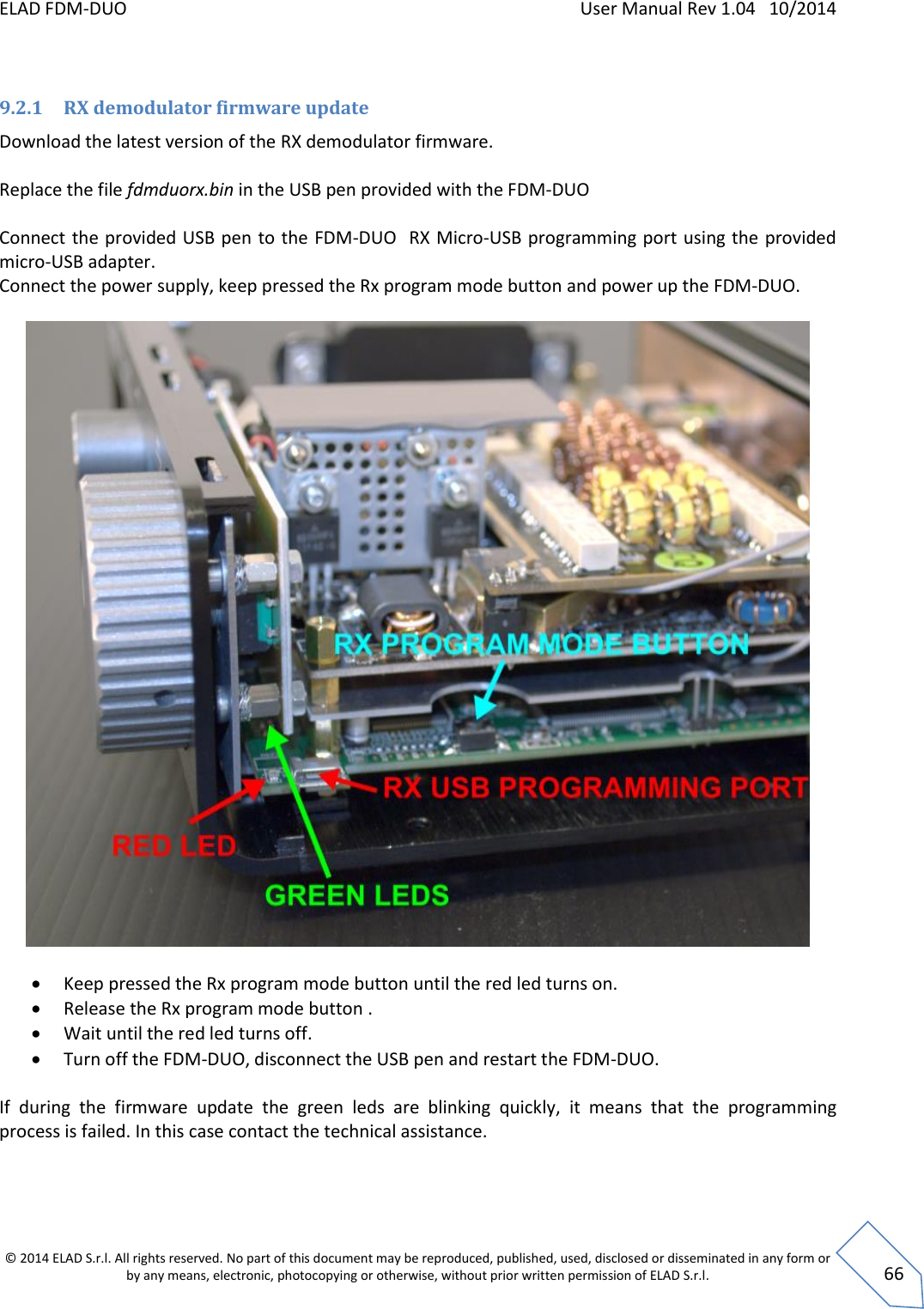 ELAD FDM-DUO    User Manual Rev 1.04   10/2014  © 2014 ELAD S.r.l. All rights reserved. No part of this document may be reproduced, published, used, disclosed or disseminated in any form or by any means, electronic, photocopying or otherwise, without prior written permission of ELAD S.r.l.  66  9.2.1 RX demodulator firmware update Download the latest version of the RX demodulator firmware.  Replace the file fdmduorx.bin in the USB pen provided with the FDM-DUO   Connect the provided USB pen  to the FDM-DUO  RX Micro-USB programming port using the provided micro-USB adapter. Connect the power supply, keep pressed the Rx program mode button and power up the FDM-DUO.     Keep pressed the Rx program mode button until the red led turns on.  Release the Rx program mode button .  Wait until the red led turns off.  Turn off the FDM-DUO, disconnect the USB pen and restart the FDM-DUO.  If  during  the  firmware  update  the  green  leds  are  blinking  quickly,  it  means  that  the  programming process is failed. In this case contact the technical assistance.    