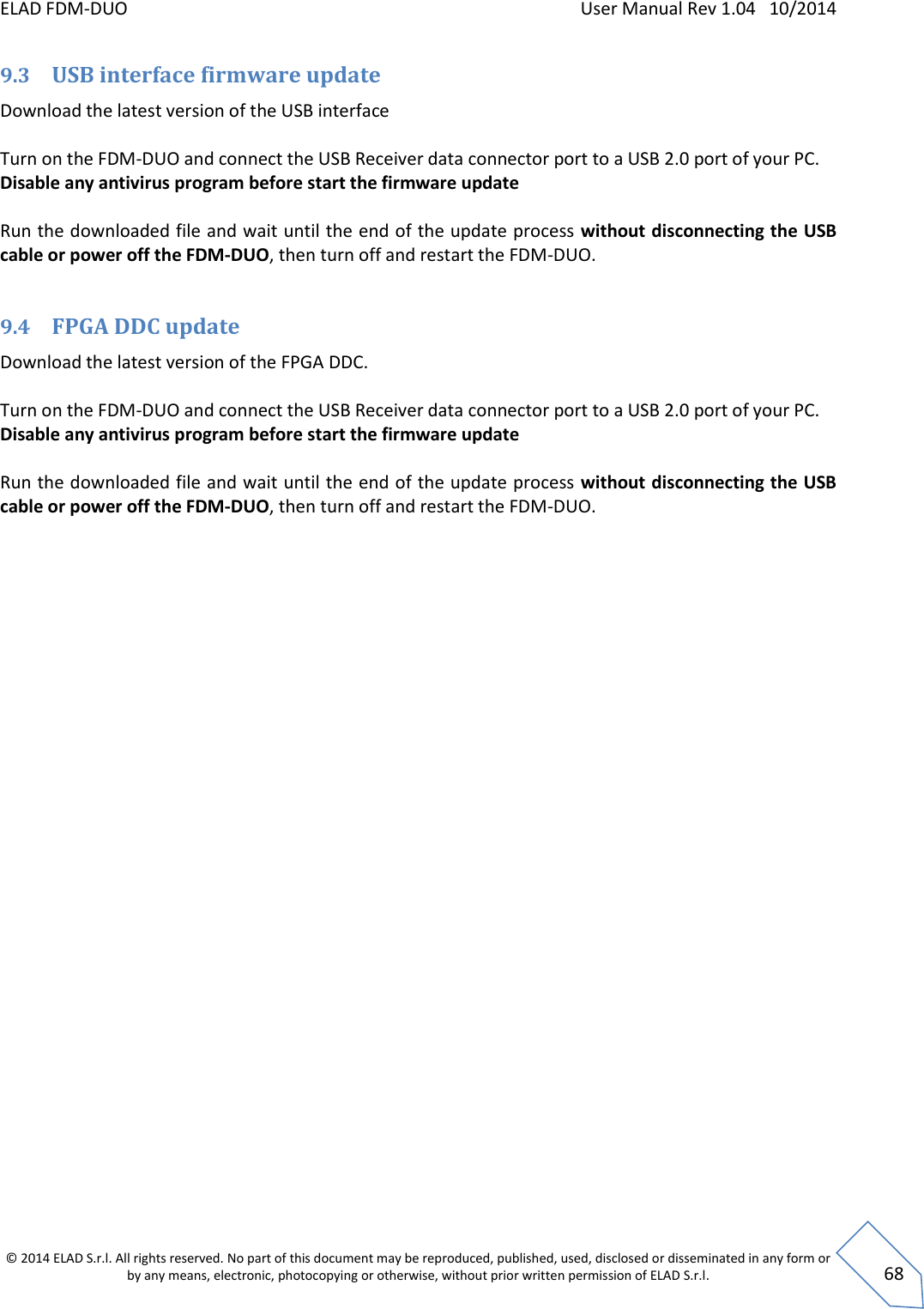 ELAD FDM-DUO    User Manual Rev 1.04   10/2014  © 2014 ELAD S.r.l. All rights reserved. No part of this document may be reproduced, published, used, disclosed or disseminated in any form or by any means, electronic, photocopying or otherwise, without prior written permission of ELAD S.r.l.  68 9.3 USB interface firmware update Download the latest version of the USB interface  Turn on the FDM-DUO and connect the USB Receiver data connector port to a USB 2.0 port of your PC.  Disable any antivirus program before start the firmware update  Run the downloaded file and wait until the end of the update process without disconnecting the USB cable or power off the FDM-DUO, then turn off and restart the FDM-DUO.  9.4 FPGA DDC update Download the latest version of the FPGA DDC.  Turn on the FDM-DUO and connect the USB Receiver data connector port to a USB 2.0 port of your PC.  Disable any antivirus program before start the firmware update  Run the downloaded file and wait until the end of the update process without disconnecting the USB cable or power off the FDM-DUO, then turn off and restart the FDM-DUO.                           