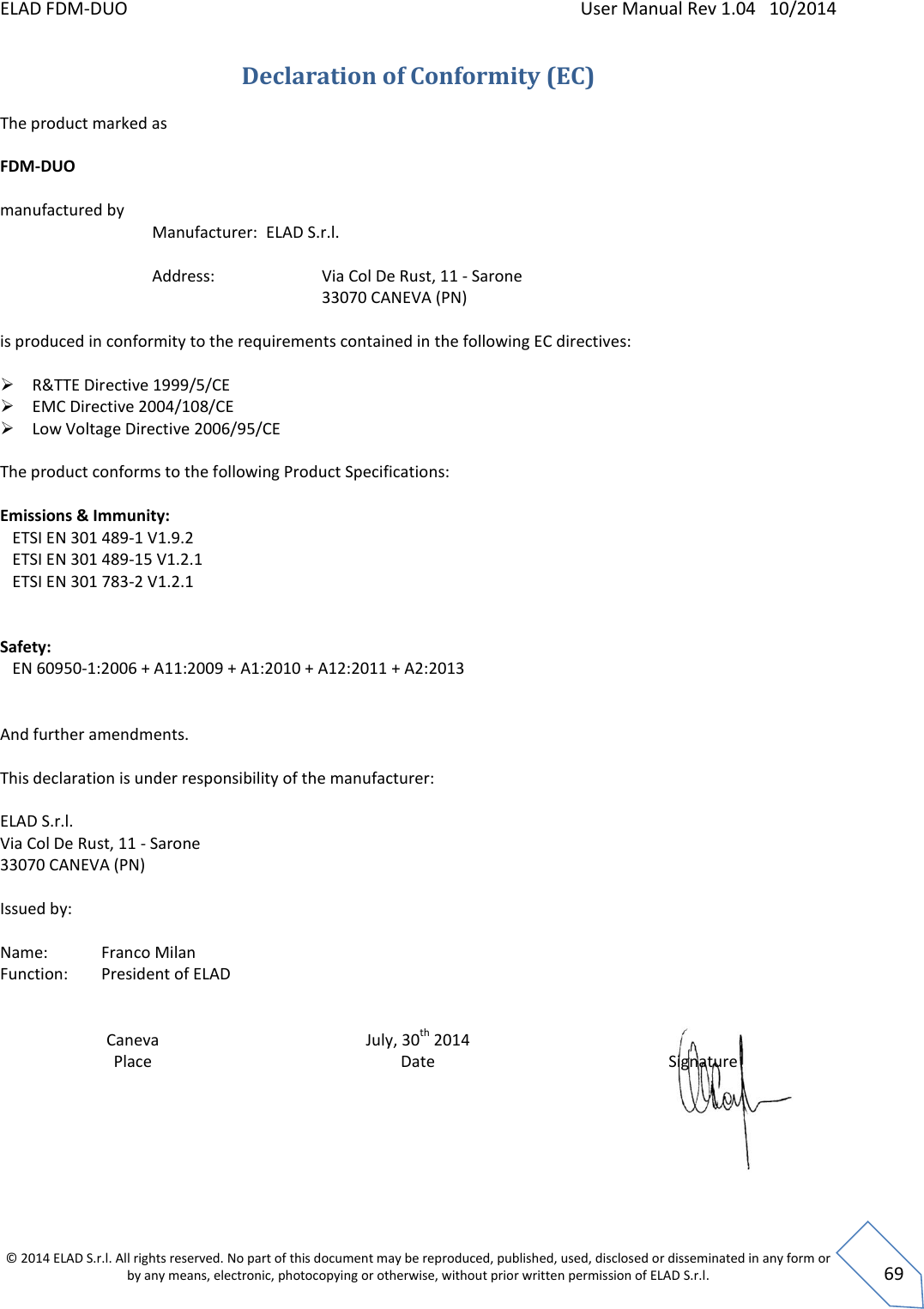 ELAD FDM-DUO    User Manual Rev 1.04   10/2014  © 2014 ELAD S.r.l. All rights reserved. No part of this document may be reproduced, published, used, disclosed or disseminated in any form or by any means, electronic, photocopying or otherwise, without prior written permission of ELAD S.r.l.  69 Declaration of Conformity (EC) The product marked as  FDM-DUO  manufactured by    Manufacturer:  ELAD S.r.l.           Address:      Via Col De Rust, 11 - Sarone         33070 CANEVA (PN)   is produced in conformity to the requirements contained in the following EC directives:   R&amp;TTE Directive 1999/5/CE  EMC Directive 2004/108/CE  Low Voltage Directive 2006/95/CE          The product conforms to the following Product Specifications:  Emissions &amp; Immunity:    ETSI EN 301 489-1 V1.9.2    ETSI EN 301 489-15 V1.2.1    ETSI EN 301 783-2 V1.2.1      Safety:    EN 60950-1:2006 + A11:2009 + A1:2010 + A12:2011 + A2:2013   And further amendments.  This declaration is under responsibility of the manufacturer:  ELAD S.r.l.  Via Col De Rust, 11 - Sarone  33070 CANEVA (PN)  Issued by:  Name:   Franco Milan Function:  President of ELAD    Caneva Place July, 30th 2014 Date  Signature      