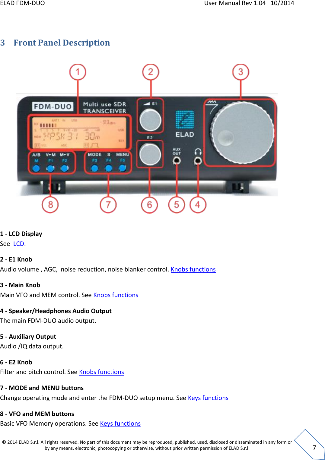 ELAD FDM-DUO    User Manual Rev 1.04   10/2014  © 2014 ELAD S.r.l. All rights reserved. No part of this document may be reproduced, published, used, disclosed or disseminated in any form or by any means, electronic, photocopying or otherwise, without prior written permission of ELAD S.r.l.  7  3 Front Panel Description    1 - LCD Display See  LCD. 2 - E1 Knob  Audio volume , AGC,  noise reduction, noise blanker control. Knobs functions 3 - Main Knob Main VFO and MEM control. See Knobs functions 4 - Speaker/Headphones Audio Output The main FDM-DUO audio output. 5 - Auxiliary Output Audio /IQ data output.  6 - E2 Knob  Filter and pitch control. See Knobs functions 7 - MODE and MENU buttons Change operating mode and enter the FDM-DUO setup menu. See Keys functions 8 - VFO and MEM buttons Basic VFO Memory operations. See Keys functions 