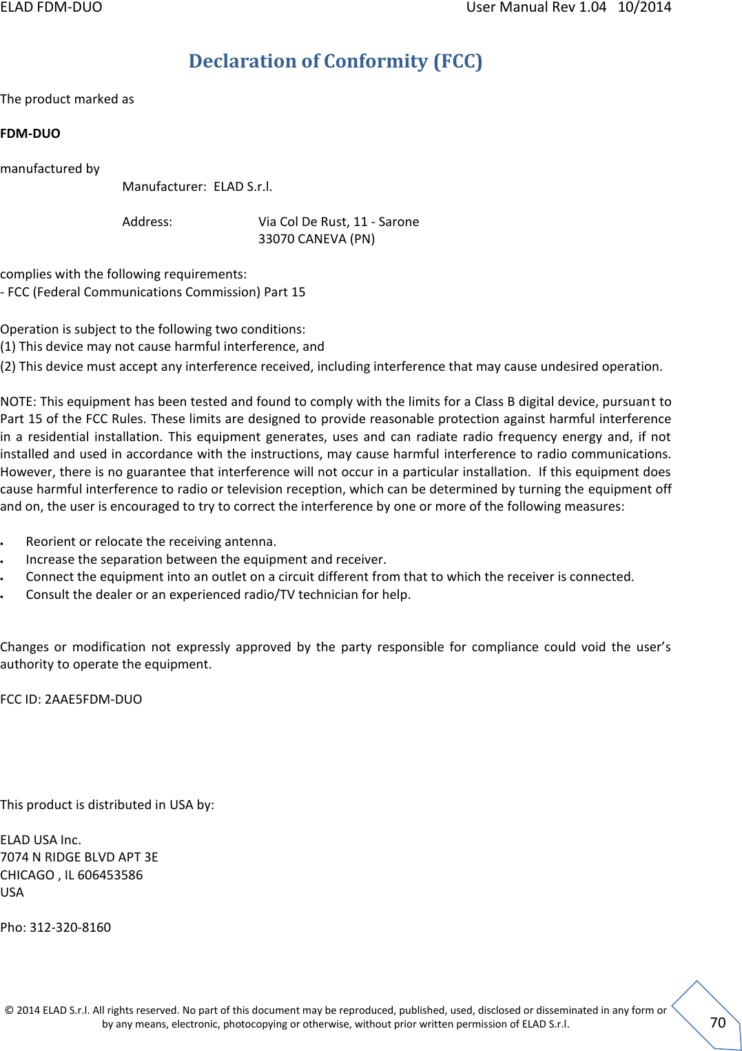 ELAD FDM-DUO    User Manual Rev 1.04   10/2014  © 2014 ELAD S.r.l. All rights reserved. No part of this document may be reproduced, published, used, disclosed or disseminated in any form or by any means, electronic, photocopying or otherwise, without prior written permission of ELAD S.r.l.  70 Declaration of Conformity (FCC) The product marked as  FDM-DUO  manufactured by    Manufacturer:  ELAD S.r.l.           Address:      Via Col De Rust, 11 - Sarone         33070 CANEVA (PN)   complies with the following requirements:  - FCC (Federal Communications Commission) Part 15   Operation is subject to the following two conditions:  (1) This device may not cause harmful interference, and  (2) This device must accept any interference received, including interference that may cause undesired operation.   NOTE: This equipment has been tested and found to comply with the limits for a Class B digital device, pursuant to Part 15 of the FCC Rules. These limits are designed to provide reasonable protection against harmful interference in  a  residential  installation.  This  equipment  generates,  uses  and  can  radiate  radio  frequency  energy  and,  if  not installed and used in accordance with the instructions, may cause harmful  interference to radio communications.  However, there is no guarantee that interference will not occur in a particular installation.  If this equipment does cause harmful interference to radio or television reception, which can be determined by turning the equipment off and on, the user is encouraged to try to correct the interference by one or more of the following measures:   Reorient or relocate the receiving antenna.  Increase the separation between the equipment and receiver.  Connect the equipment into an outlet on a circuit different from that to which the receiver is connected.  Consult the dealer or an experienced radio/TV technician for help.   Changes  or  modification  not  expressly  approved  by  the  party  responsible  for  compliance  could  void  the  user’s authority to operate the equipment.   FCC ID: 2AAE5FDM-DUO      This product is distributed in USA by:  ELAD USA Inc. 7074 N RIDGE BLVD APT 3E CHICAGO , IL 606453586  USA  Pho: 312-320-8160  