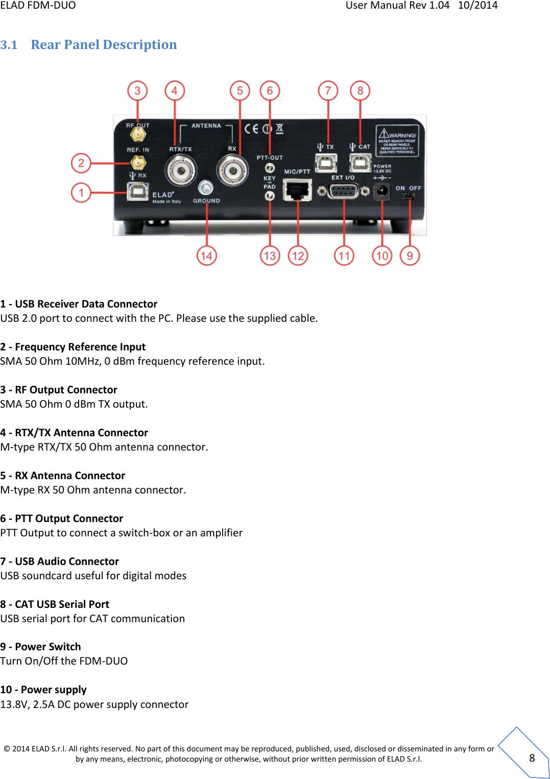 ELAD FDM-DUO    User Manual Rev 1.04   10/2014  © 2014 ELAD S.r.l. All rights reserved. No part of this document may be reproduced, published, used, disclosed or disseminated in any form or by any means, electronic, photocopying or otherwise, without prior written permission of ELAD S.r.l.  8 3.1 Rear Panel Description     1 - USB Receiver Data Connector USB 2.0 port to connect with the PC. Please use the supplied cable.  2 - Frequency Reference Input SMA 50 Ohm 10MHz, 0 dBm frequency reference input.  3 - RF Output Connector SMA 50 Ohm 0 dBm TX output.  4 - RTX/TX Antenna Connector M-type RTX/TX 50 Ohm antenna connector.  5 - RX Antenna Connector M-type RX 50 Ohm antenna connector.  6 - PTT Output Connector PTT Output to connect a switch-box or an amplifier  7 - USB Audio Connector USB soundcard useful for digital modes  8 - CAT USB Serial Port USB serial port for CAT communication  9 - Power Switch Turn On/Off the FDM-DUO  10 - Power supply 13.8V, 2.5A DC power supply connector  