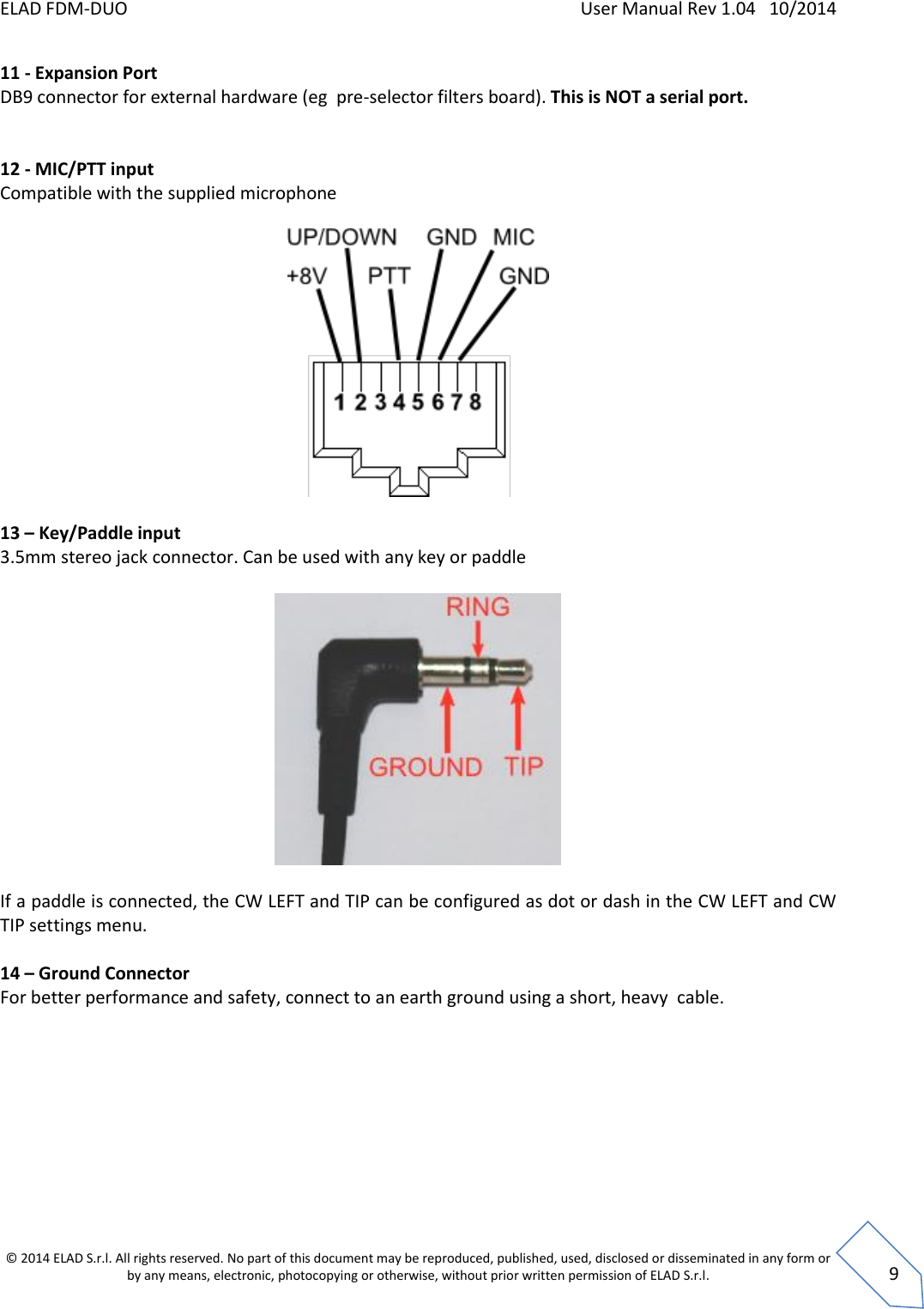 ELAD FDM-DUO    User Manual Rev 1.04   10/2014  © 2014 ELAD S.r.l. All rights reserved. No part of this document may be reproduced, published, used, disclosed or disseminated in any form or by any means, electronic, photocopying or otherwise, without prior written permission of ELAD S.r.l.  9 11 - Expansion Port DB9 connector for external hardware (eg  pre-selector filters board). This is NOT a serial port.   12 - MIC/PTT input Compatible with the supplied microphone    13 – Key/Paddle input 3.5mm stereo jack connector. Can be used with any key or paddle    If a paddle is connected, the CW LEFT and TIP can be configured as dot or dash in the CW LEFT and CW TIP settings menu.   14 – Ground Connector For better performance and safety, connect to an earth ground using a short, heavy  cable.        