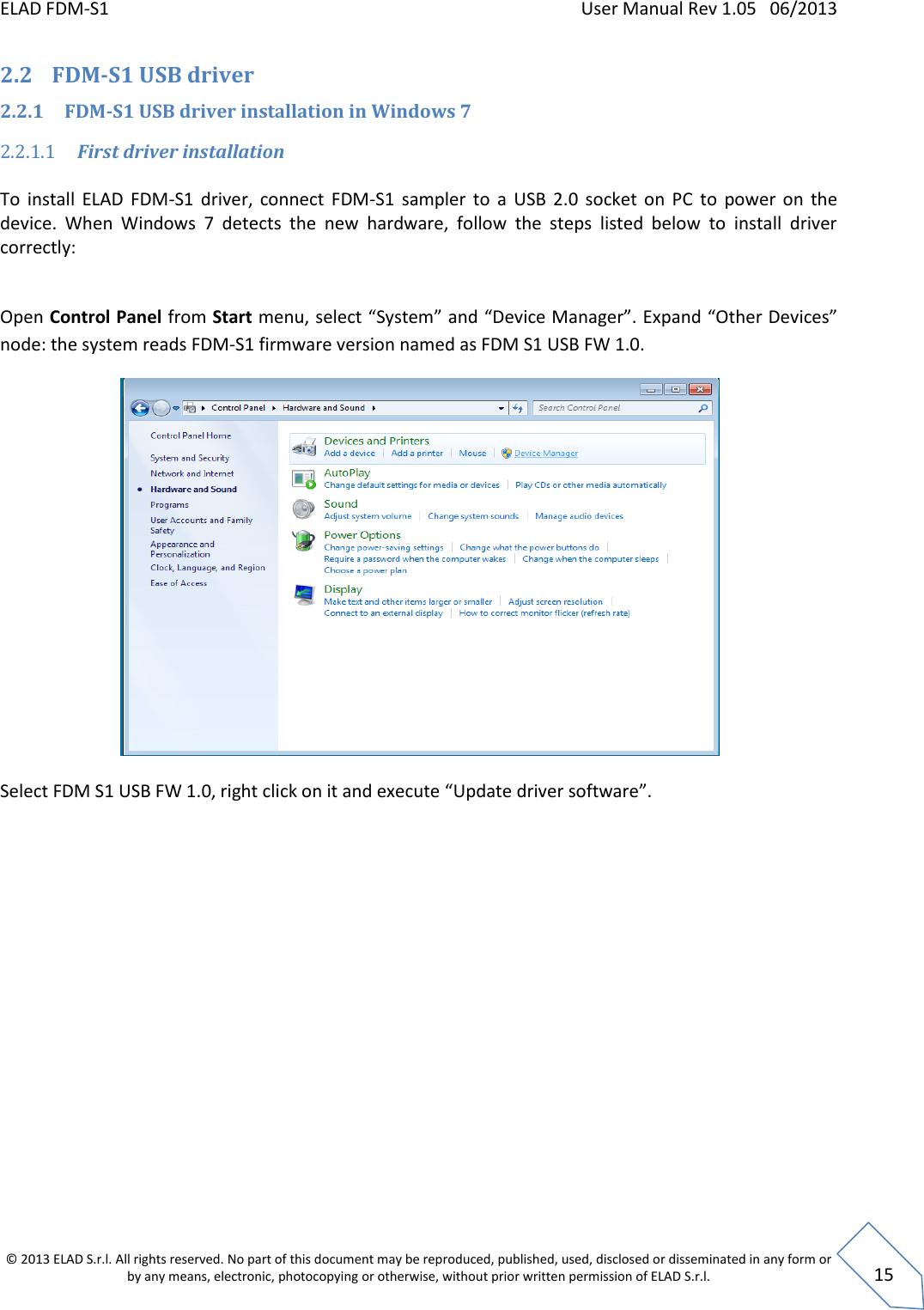 ELAD FDM-S1    User Manual Rev 1.05   06/2013 &copy; 2013 ELAD S.r.l. All rights reserved. No part of this document may be reproduced, published, used, disclosed or disseminated in any form or by any means, electronic, photocopying or otherwise, without prior written permission of ELAD S.r.l.  15 2.2 FDM-S1 USB driver  2.2.1 FDM-S1 USB driver installation in Windows 7 2.2.1.1 First driver installation  To  install  ELAD  FDM-S1  driver,  connect  FDM-S1  sampler  to  a  USB  2.0  socket  on  PC  to  power  on  the device.  When  Windows  7  detects  the  new  hardware,  follow  the  steps  listed  below  to  install  driver correctly:  Open Control Panel from Start menu, select &ldquo;System&rdquo; and &ldquo;Device Manager&rdquo;. Expand &ldquo;Other Devices&rdquo; node: the system reads FDM-S1 firmware version named as FDM S1 USB FW 1.0.   Select FDM S1 USB FW 1.0, right click on it and execute &ldquo;Update driver software&rdquo;. 