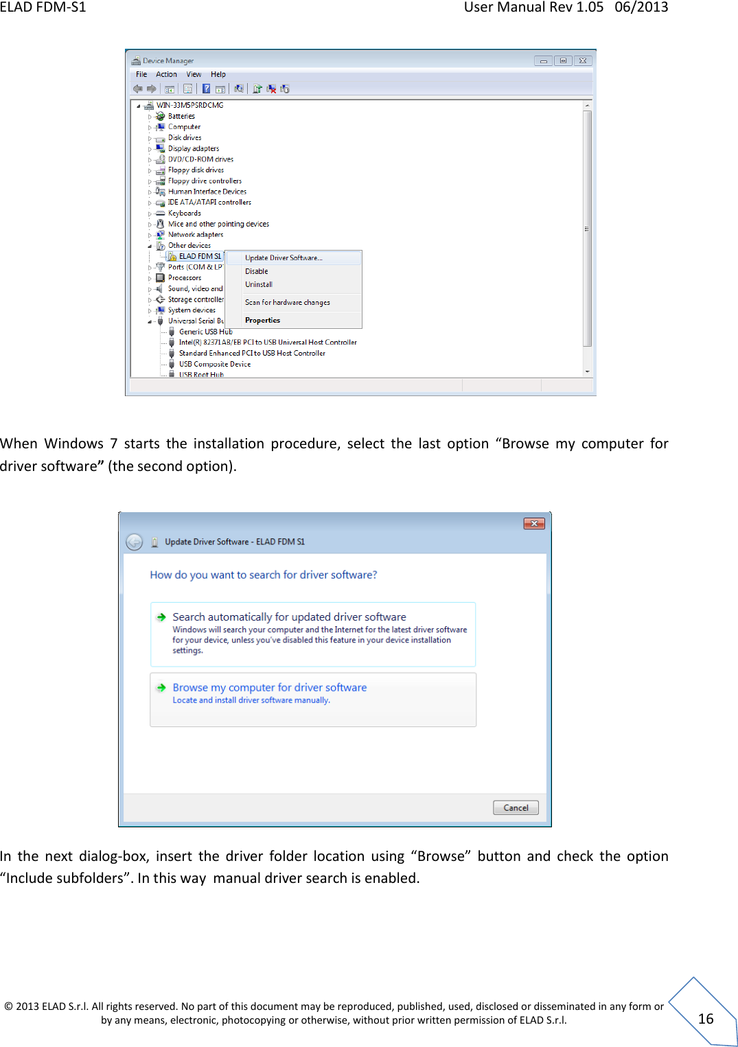 ELAD FDM-S1    User Manual Rev 1.05   06/2013 &copy; 2013 ELAD S.r.l. All rights reserved. No part of this document may be reproduced, published, used, disclosed or disseminated in any form or by any means, electronic, photocopying or otherwise, without prior written permission of ELAD S.r.l.  16    When  Windows  7  starts  the  installation  procedure,  select  the  last  option  &ldquo;Browse  my  computer  for driver software&rdquo; (the second option).    In  the  next  dialog-box,  insert  the  driver  folder  location  using  &ldquo;Browse&rdquo;  button  and  check  the  option &ldquo;Include subfolders&rdquo;. In this way  manual driver search is enabled.  