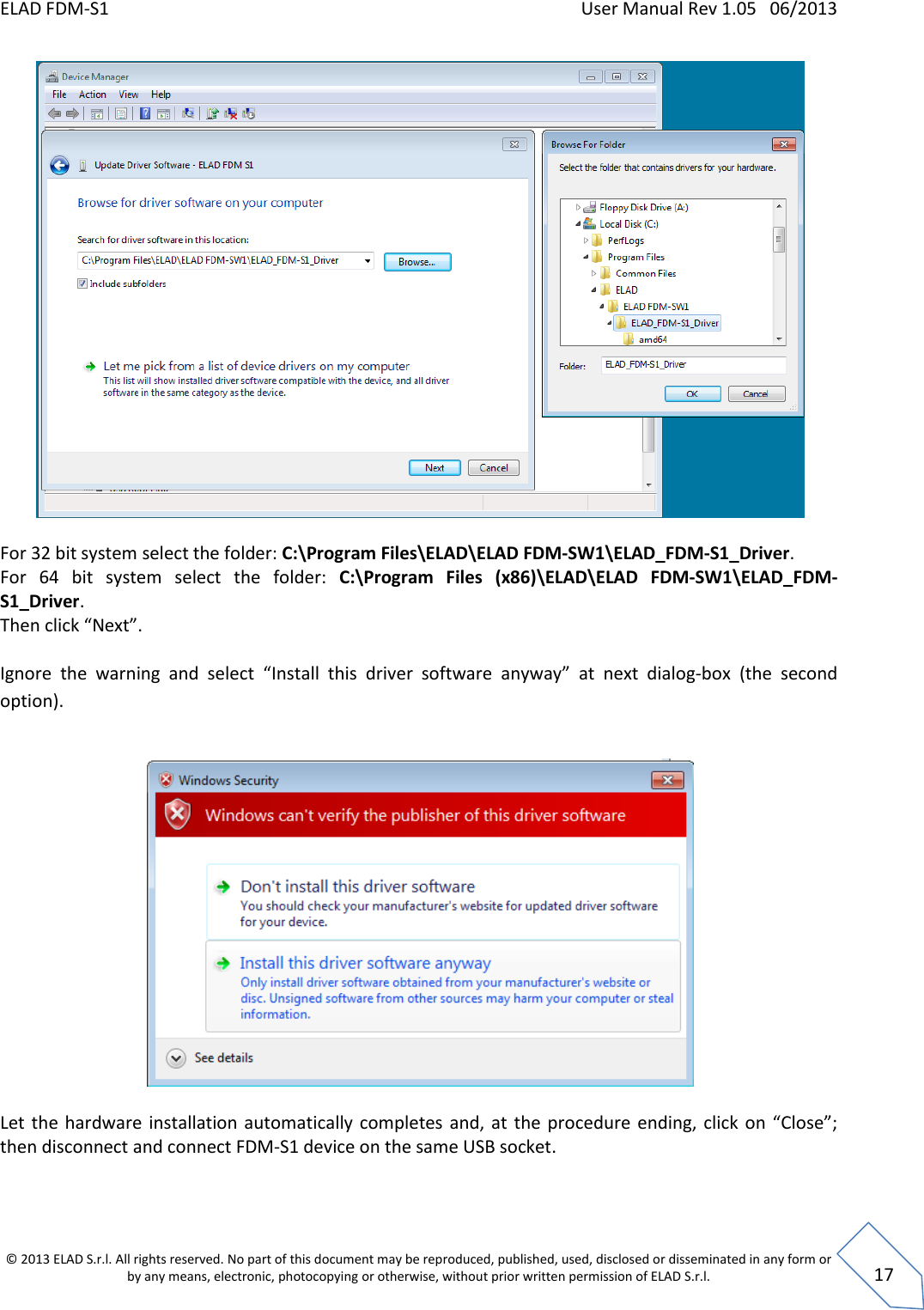 ELAD FDM-S1    User Manual Rev 1.05   06/2013 &copy; 2013 ELAD S.r.l. All rights reserved. No part of this document may be reproduced, published, used, disclosed or disseminated in any form or by any means, electronic, photocopying or otherwise, without prior written permission of ELAD S.r.l.  17   For 32 bit system select the folder: C:\Program Files\ELAD\ELAD FDM-SW1\ELAD_FDM-S1_Driver. For  64  bit  system  select  the  folder:  C:\Program  Files  (x86)\ELAD\ELAD  FDM-SW1\ELAD_FDM-S1_Driver. Then click &ldquo;Next&rdquo;.  Ignore  the  warning  and  select  &ldquo;Install  this  driver  software  anyway&rdquo;  at  next  dialog-box  (the  second option).     Let  the hardware installation  automatically  completes  and, at the  procedure  ending, click  on  &ldquo;Close&rdquo;; then disconnect and connect FDM-S1 device on the same USB socket.  