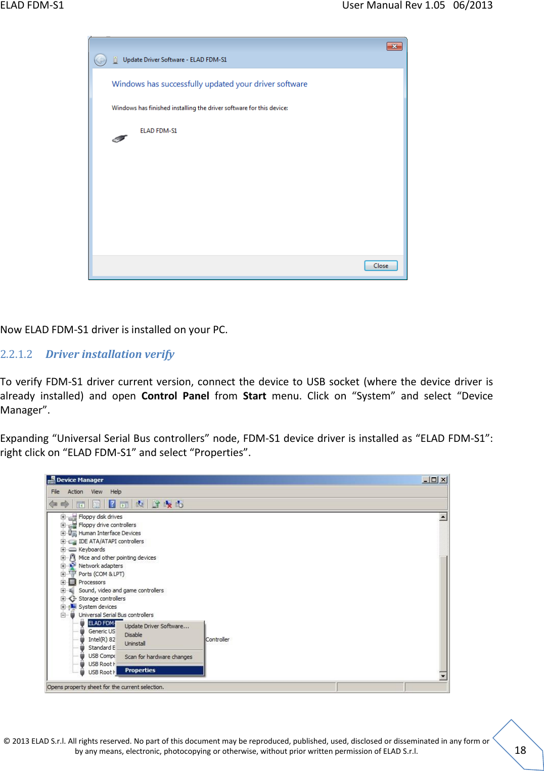 ELAD FDM-S1    User Manual Rev 1.05   06/2013 &copy; 2013 ELAD S.r.l. All rights reserved. No part of this document may be reproduced, published, used, disclosed or disseminated in any form or by any means, electronic, photocopying or otherwise, without prior written permission of ELAD S.r.l.  18     Now ELAD FDM-S1 driver is installed on your PC. 2.2.1.2 Driver installation verify  To verify FDM-S1 driver current version, connect the device to USB socket  (where the device driver is already  installed)  and  open  Control  Panel  from  Start  menu.  Click  on  &ldquo;System&rdquo;  and  select  &ldquo;Device Manager&rdquo;.  Expanding &ldquo;Universal Serial Bus controllers&rdquo; node, FDM-S1 device driver is installed as &ldquo;ELAD FDM-S1&rdquo;: right click on &ldquo;ELAD FDM-S1&rdquo; and select &ldquo;Properties&rdquo;.   
