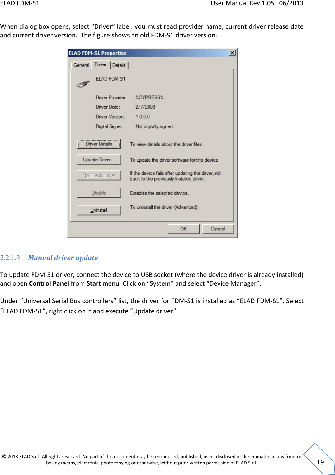 ELAD FDM-S1    User Manual Rev 1.05   06/2013 &copy; 2013 ELAD S.r.l. All rights reserved. No part of this document may be reproduced, published, used, disclosed or disseminated in any form or by any means, electronic, photocopying or otherwise, without prior written permission of ELAD S.r.l.  19 When dialog box opens, select &ldquo;Driver&rdquo; label: you must read provider name, current driver release date and current driver version.  The figure shows an old FDM-S1 driver version.     2.2.1.3 Manual driver update   To update FDM-S1 driver, connect the device to USB socket (where the device driver is already installed) and open Control Panel from Start menu. Click on &ldquo;System&rdquo; and select &ldquo;Device Manager&rdquo;.  Under &ldquo;Universal Serial Bus controllers&rdquo; list, the driver for FDM-S1 is installed as &ldquo;ELAD FDM-S1&rdquo;. Select &ldquo;ELAD FDM-S1&rdquo;, right click on it and execute &ldquo;Update driver&rdquo;.  