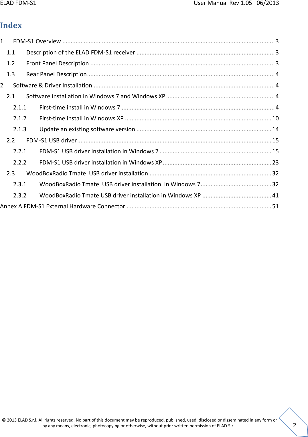 ELAD FDM-S1    User Manual Rev 1.05   06/2013 &copy; 2013 ELAD S.r.l. All rights reserved. No part of this document may be reproduced, published, used, disclosed or disseminated in any form or by any means, electronic, photocopying or otherwise, without prior written permission of ELAD S.r.l.  2 Index 1  FDM-S1 Overview ................................................................................................................................. 3 1.1  Description of the ELAD FDM-S1 receiver .................................................................................... 3 1.2  Front Panel Description ................................................................................................................ 3 1.3  Rear Panel Description .................................................................................................................. 4 2  Software &amp; Driver Installation .............................................................................................................. 4 2.1  Software installation in Windows 7 and Windows XP .................................................................. 4 2.1.1  First-time install in Windows 7 ............................................................................................. 4 2.1.2  First-time install in Windows XP ......................................................................................... 10 2.1.3  Update an existing software version .................................................................................. 14 2.2  FDM-S1 USB driver ...................................................................................................................... 15 2.2.1  FDM-S1 USB driver installation in Windows 7 .................................................................... 15 2.2.2  FDM-S1 USB driver installation in Windows XP .................................................................. 23 2.3  WoodBoxRadio Tmate  USB driver installation .......................................................................... 32 2.3.1  WoodBoxRadio Tmate  USB driver installation  in Windows 7 ........................................... 32 2.3.2  WoodBoxRadio Tmate USB driver installation in Windows XP .......................................... 41 Annex A FDM-S1 External Hardware Connector ........................................................................................ 51     