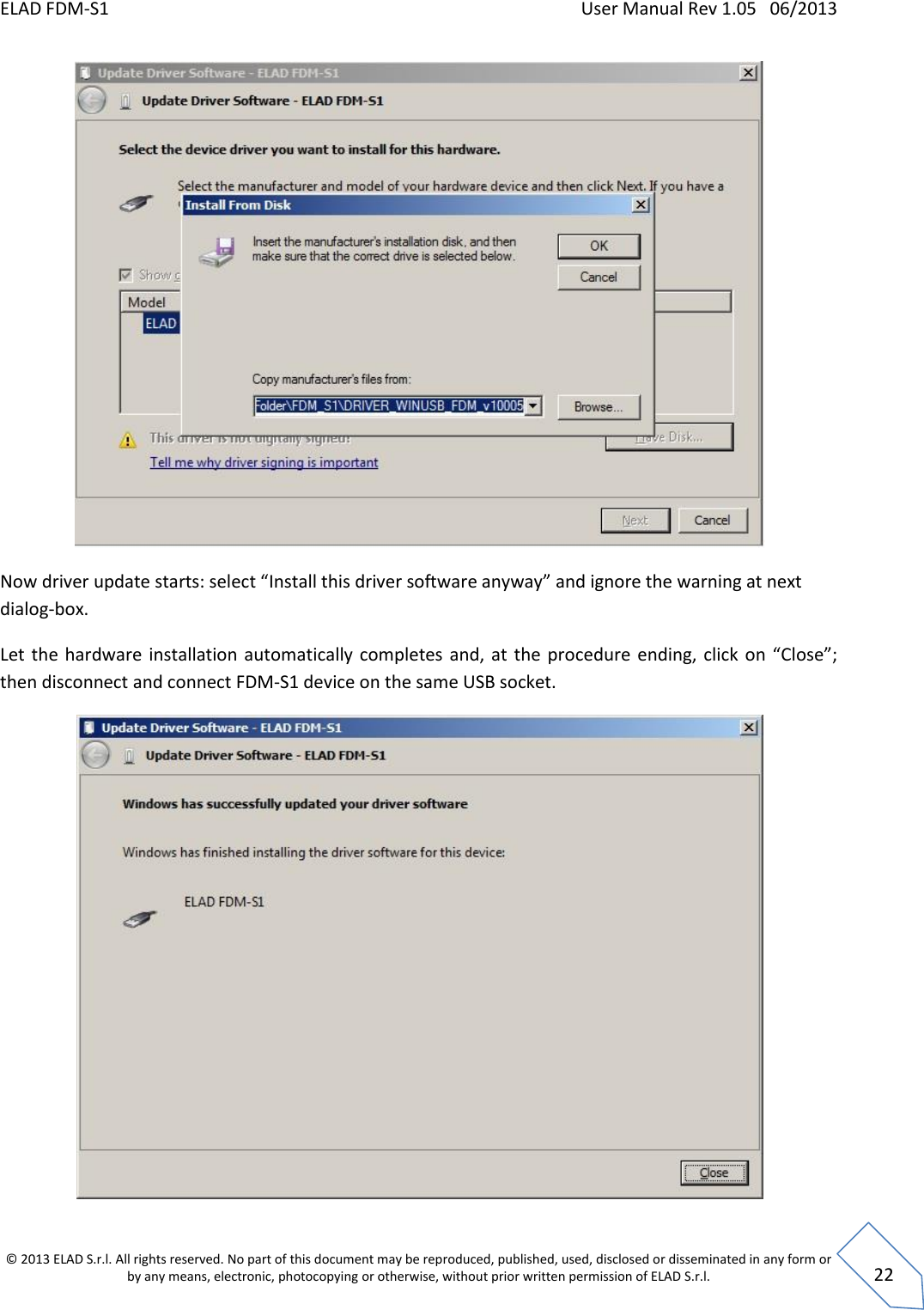 ELAD FDM-S1    User Manual Rev 1.05   06/2013 &copy; 2013 ELAD S.r.l. All rights reserved. No part of this document may be reproduced, published, used, disclosed or disseminated in any form or by any means, electronic, photocopying or otherwise, without prior written permission of ELAD S.r.l.  22  Now driver update starts: select &ldquo;Install this driver software anyway&rdquo; and ignore the warning at next dialog-box. Let  the  hardware installation automatically  completes  and,  at  the  procedure ending, click  on  &ldquo;Close&rdquo;; then disconnect and connect FDM-S1 device on the same USB socket.  