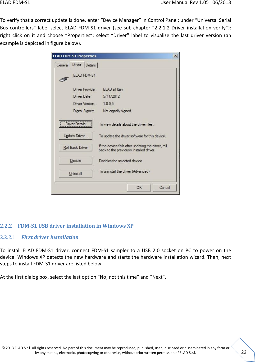 ELAD FDM-S1    User Manual Rev 1.05   06/2013 &copy; 2013 ELAD S.r.l. All rights reserved. No part of this document may be reproduced, published, used, disclosed or disseminated in any form or by any means, electronic, photocopying or otherwise, without prior written permission of ELAD S.r.l.  23 To verify that a correct update is done, enter &ldquo;Device Manager&rdquo; in Control Panel; under &ldquo;Universal Serial Bus  controllers&rdquo;  label  select  ELAD  FDM-S1  driver  (see sub-chapter &ldquo;2.2.1.2  Driver  installation verify&rdquo;): right  click  on  it  and  choose  &ldquo;Properties&rdquo;:  select  &ldquo;Driver&rdquo;  label  to  visualize  the  last  driver  version  (an example is depicted in figure below).    2.2.2 FDM-S1 USB driver installation in Windows XP 2.2.2.1 First driver installation  To  install  ELAD  FDM-S1  driver,  connect  FDM-S1  sampler  to  a  USB  2.0  socket  on  PC  to  power  on  the device. Windows XP detects the new hardware and starts the hardware installation wizard. Then, next steps to install FDM-S1 driver are listed below:  At the first dialog box, select the last option &ldquo;No, not this time&rdquo; and &ldquo;Next&rdquo;.  