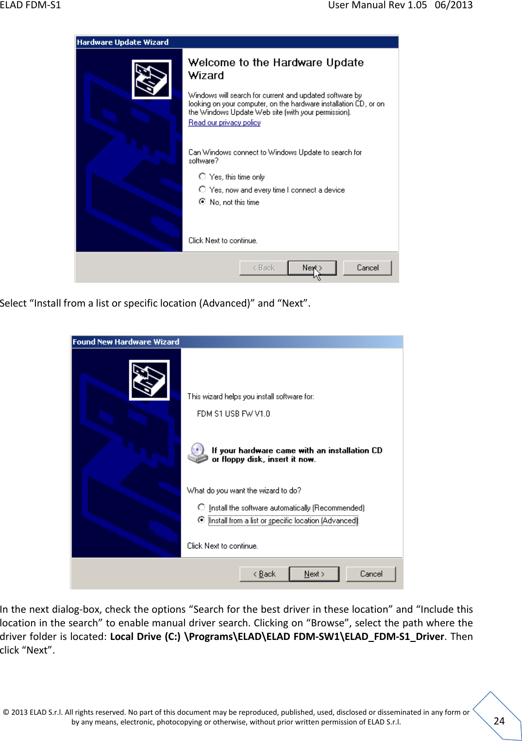 ELAD FDM-S1    User Manual Rev 1.05   06/2013 &copy; 2013 ELAD S.r.l. All rights reserved. No part of this document may be reproduced, published, used, disclosed or disseminated in any form or by any means, electronic, photocopying or otherwise, without prior written permission of ELAD S.r.l.  24   Select &ldquo;Install from a list or specific location (Advanced)&rdquo; and &ldquo;Next&rdquo;.    In the next dialog-box, check the options &ldquo;Search for the best driver in these location&rdquo; and &ldquo;Include this location in the search&rdquo; to enable manual driver search. Clicking on &ldquo;Browse&rdquo;, select the path where the driver folder is located: Local Drive (C:) \Programs\ELAD\ELAD FDM-SW1\ELAD_FDM-S1_Driver. Then click &ldquo;Next&rdquo;.      