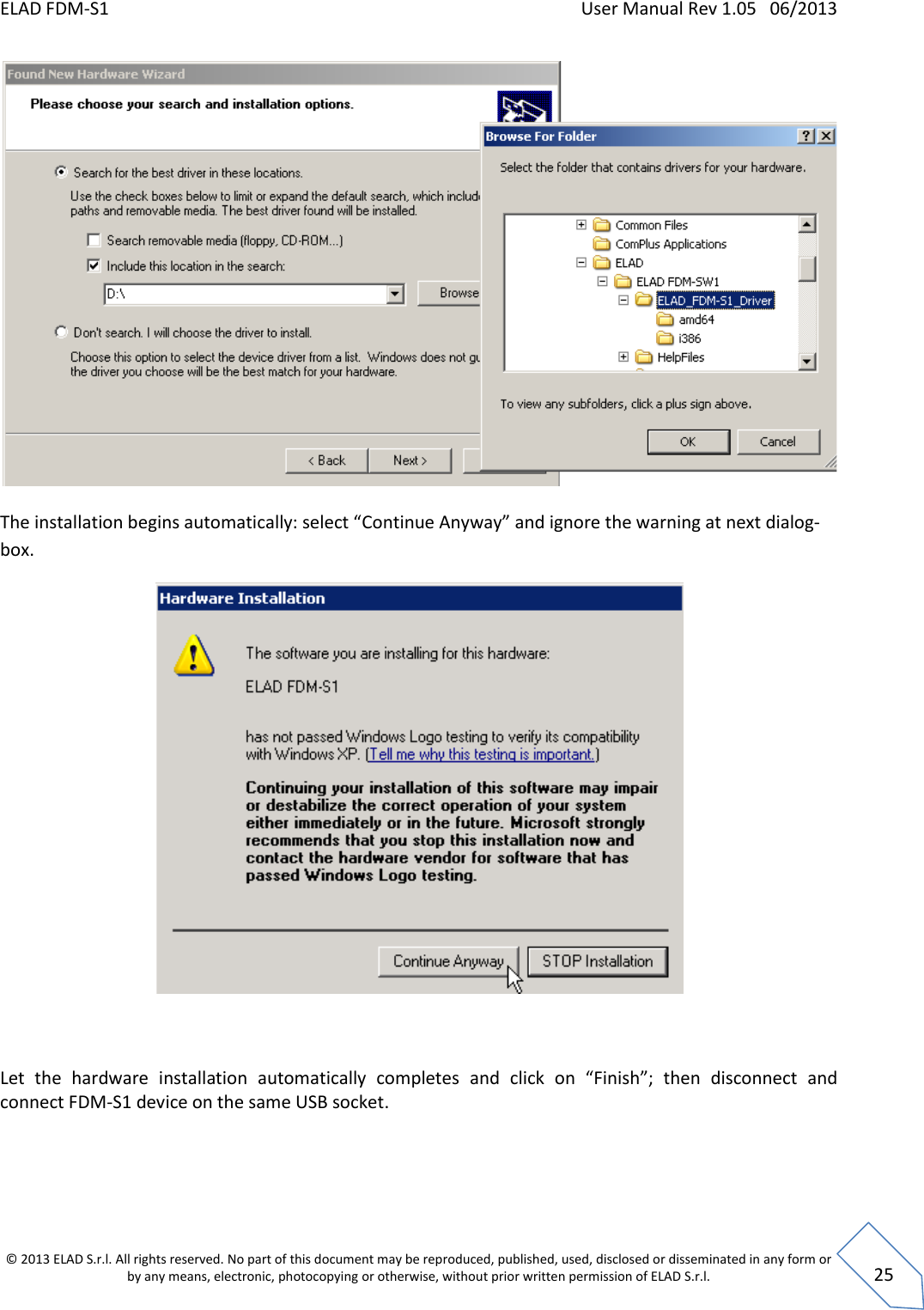 ELAD FDM-S1    User Manual Rev 1.05   06/2013 &copy; 2013 ELAD S.r.l. All rights reserved. No part of this document may be reproduced, published, used, disclosed or disseminated in any form or by any means, electronic, photocopying or otherwise, without prior written permission of ELAD S.r.l.  25    The installation begins automatically: select &ldquo;Continue Anyway&rdquo; and ignore the warning at next dialog-box.     Let  the  hardware  installation  automatically  completes  and  click  on  &ldquo;Finish&rdquo;;  then  disconnect  and  connect FDM-S1 device on the same USB socket. 