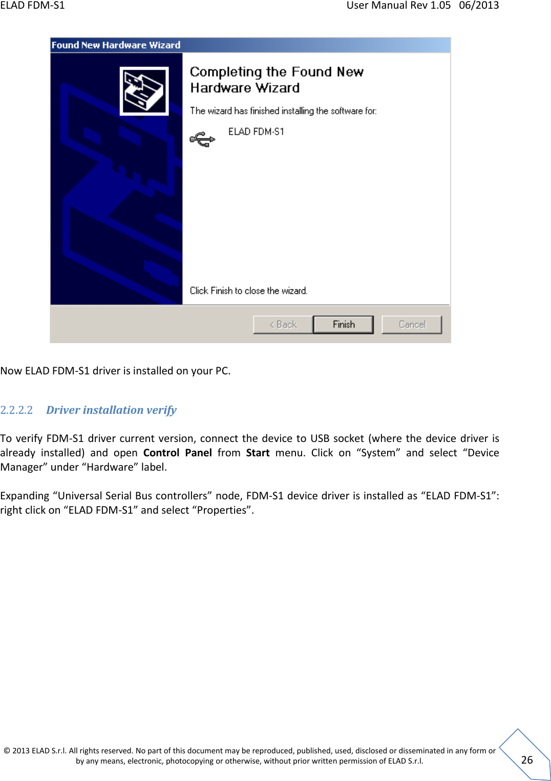 ELAD FDM-S1    User Manual Rev 1.05   06/2013 &copy; 2013 ELAD S.r.l. All rights reserved. No part of this document may be reproduced, published, used, disclosed or disseminated in any form or by any means, electronic, photocopying or otherwise, without prior written permission of ELAD S.r.l.  26   Now ELAD FDM-S1 driver is installed on your PC.  2.2.2.2 Driver installation verify  To verify FDM-S1 driver current version, connect the device to USB socket  (where the device driver is already  installed)  and  open  Control  Panel  from  Start  menu.  Click  on  &ldquo;System&rdquo;  and  select  &ldquo;Device Manager&rdquo; under &ldquo;Hardware&rdquo; label.   Expanding &ldquo;Universal Serial Bus controllers&rdquo; node, FDM-S1 device driver is installed as &ldquo;ELAD FDM-S1&rdquo;: right click on &ldquo;ELAD FDM-S1&rdquo; and select &ldquo;Properties&rdquo;.  