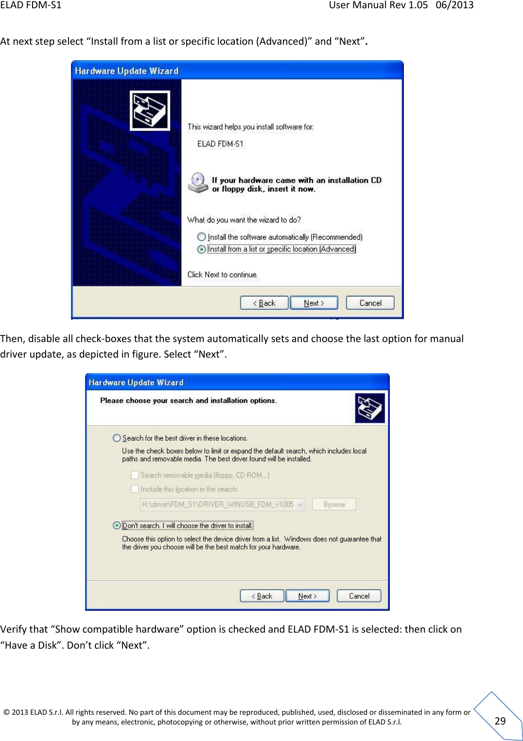ELAD FDM-S1    User Manual Rev 1.05   06/2013 &copy; 2013 ELAD S.r.l. All rights reserved. No part of this document may be reproduced, published, used, disclosed or disseminated in any form or by any means, electronic, photocopying or otherwise, without prior written permission of ELAD S.r.l.  29 At next step select &ldquo;Install from a list or specific location (Advanced)&rdquo; and &ldquo;Next&rdquo;.  Then, disable all check-boxes that the system automatically sets and choose the last option for manual driver update, as depicted in figure. Select &ldquo;Next&rdquo;.  Verify that &ldquo;Show compatible hardware&rdquo; option is checked and ELAD FDM-S1 is selected: then click on &ldquo;Have a Disk&rdquo;. Don&rsquo;t click &ldquo;Next&rdquo;.  
