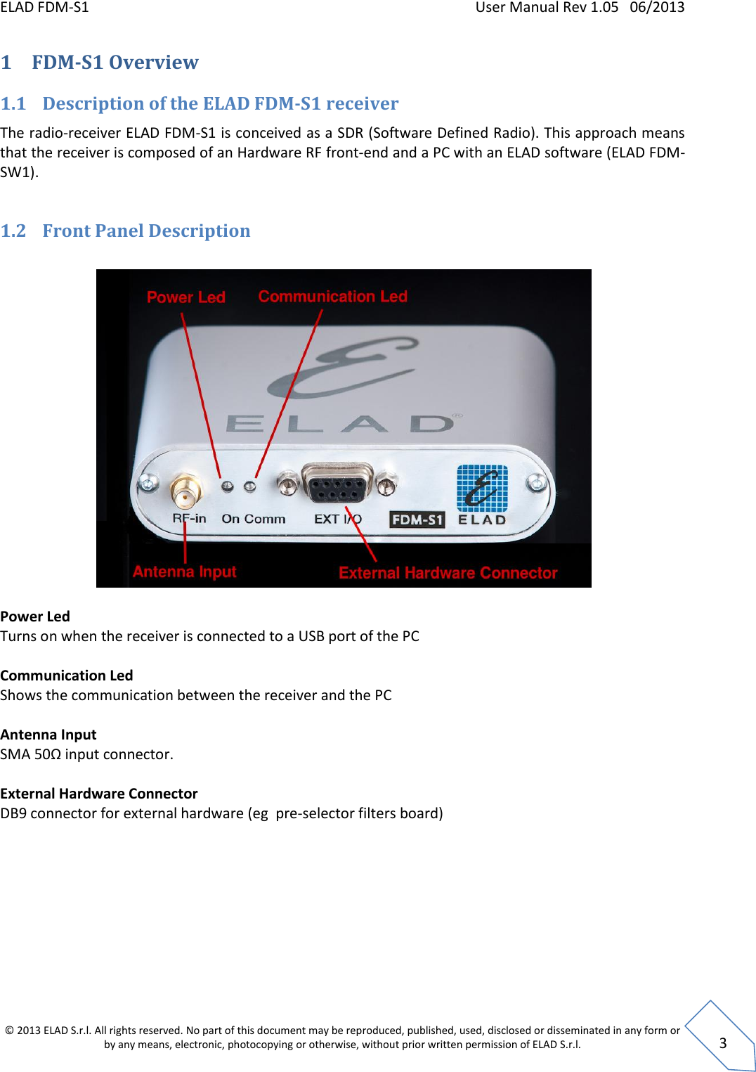 ELAD FDM-S1    User Manual Rev 1.05   06/2013 &copy; 2013 ELAD S.r.l. All rights reserved. No part of this document may be reproduced, published, used, disclosed or disseminated in any form or by any means, electronic, photocopying or otherwise, without prior written permission of ELAD S.r.l.  3 1 FDM-S1 Overview  1.1 Description of the ELAD FDM-S1 receiver The radio-receiver ELAD FDM-S1 is conceived as a SDR (Software Defined Radio). This approach means that the receiver is composed of an Hardware RF front-end and a PC with an ELAD software (ELAD FDM-SW1).  1.2 Front Panel Description    Power Led Turns on when the receiver is connected to a USB port of the PC  Communication Led Shows the communication between the receiver and the PC  Antenna Input SMA 50Ω input connector.  External Hardware Connector DB9 connector for external hardware (eg  pre-selector filters board)   