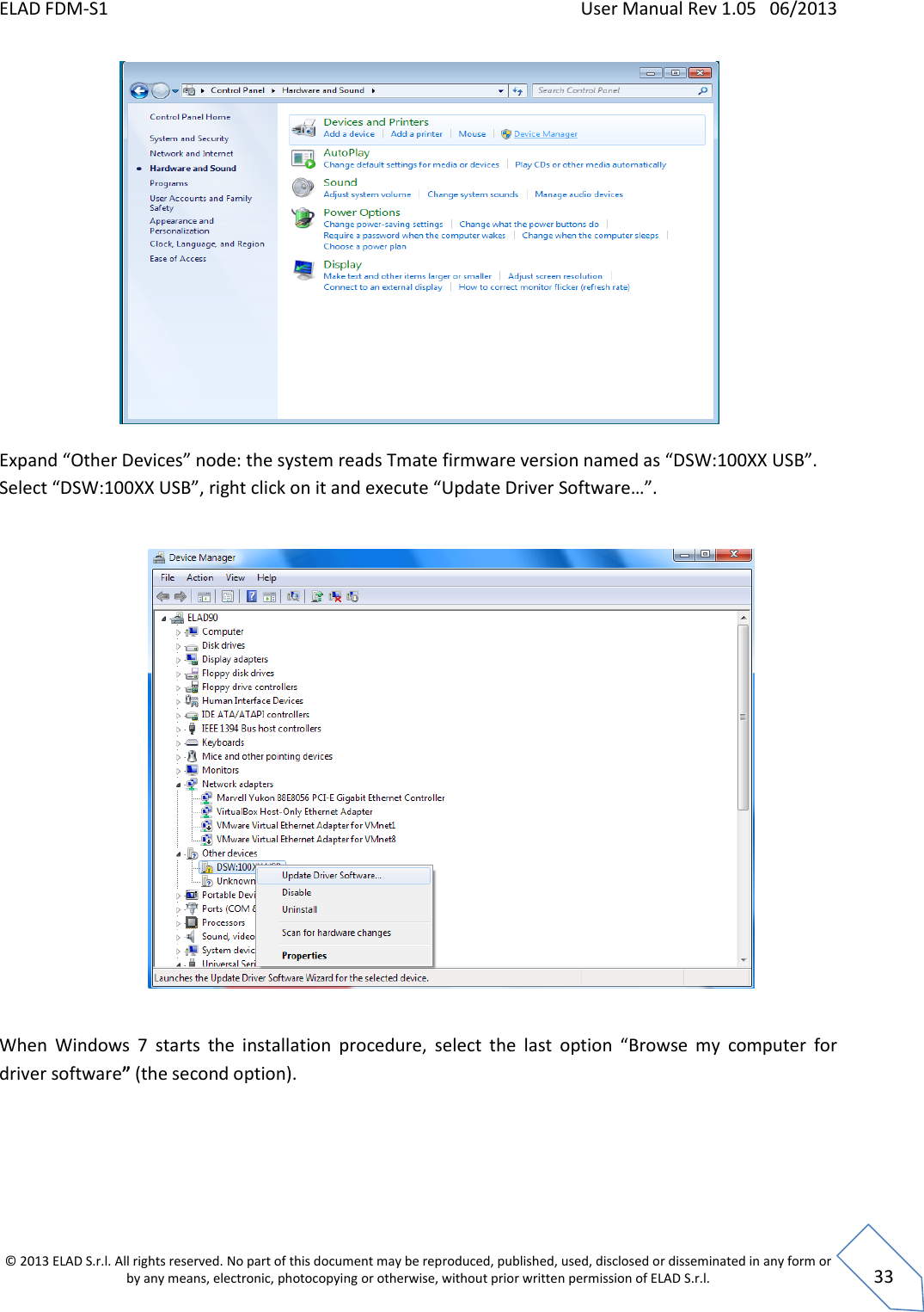 ELAD FDM-S1    User Manual Rev 1.05   06/2013 &copy; 2013 ELAD S.r.l. All rights reserved. No part of this document may be reproduced, published, used, disclosed or disseminated in any form or by any means, electronic, photocopying or otherwise, without prior written permission of ELAD S.r.l.  33   Expand &ldquo;Other Devices&rdquo; node: the system reads Tmate firmware version named as &ldquo;DSW:100XX USB&rdquo;. Select &ldquo;DSW:100XX USB&rdquo;, right click on it and execute &ldquo;Update Driver Software&hellip;&rdquo;.    When  Windows  7  starts  the  installation  procedure,  select  the  last  option  &ldquo;Browse  my  computer  for driver software&rdquo; (the second option).  