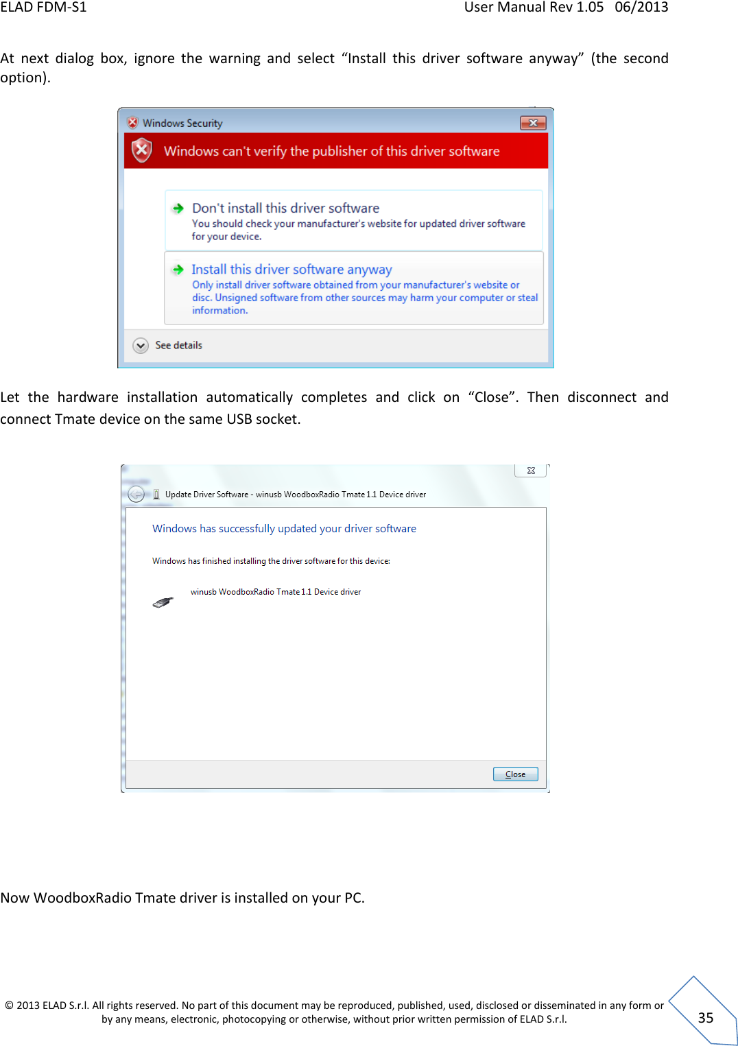 ELAD FDM-S1    User Manual Rev 1.05   06/2013 &copy; 2013 ELAD S.r.l. All rights reserved. No part of this document may be reproduced, published, used, disclosed or disseminated in any form or by any means, electronic, photocopying or otherwise, without prior written permission of ELAD S.r.l.  35 At  next  dialog  box,  ignore  the  warning  and  select  &ldquo;Install  this  driver  software  anyway&rdquo;  (the  second option).    Let  the  hardware  installation  automatically  completes  and  click  on  &ldquo;Close&rdquo;.  Then  disconnect  and connect Tmate device on the same USB socket.        Now WoodboxRadio Tmate driver is installed on your PC.  