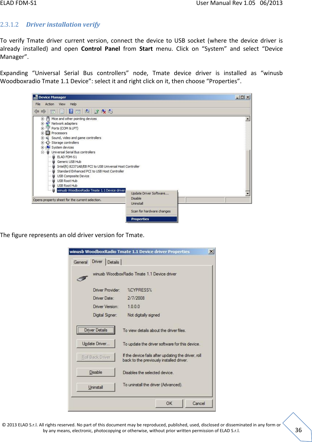 ELAD FDM-S1    User Manual Rev 1.05   06/2013 &copy; 2013 ELAD S.r.l. All rights reserved. No part of this document may be reproduced, published, used, disclosed or disseminated in any form or by any means, electronic, photocopying or otherwise, without prior written permission of ELAD S.r.l.  36 2.3.1.2 Driver installation verify  To  verify  Tmate  driver  current  version,  connect  the  device  to  USB  socket  (where  the  device  driver  is already  installed)  and  open  Control  Panel  from  Start  menu.  Click  on  &ldquo;System&rdquo;  and  select  &ldquo;Device Manager&rdquo;.  Expanding  &ldquo;Universal  Serial  Bus  controllers&rdquo;  node,  Tmate  device  driver  is  installed  as  &ldquo;winusb Woodboxradio Tmate 1.1 Device&rdquo;: select it and right click on it, then choose &ldquo;Properties&rdquo;.    The figure represents an old driver version for Tmate.   