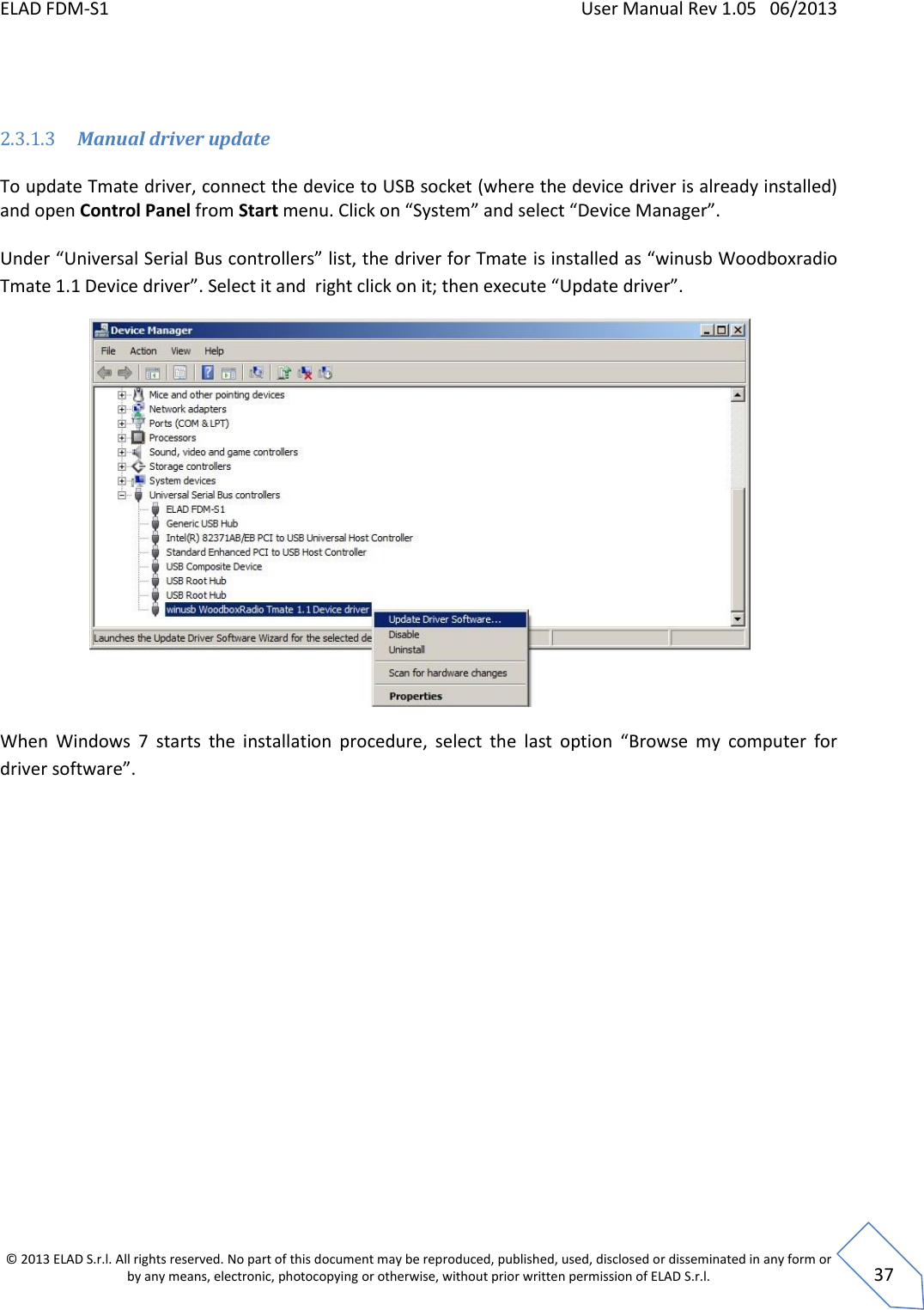 ELAD FDM-S1    User Manual Rev 1.05   06/2013 &copy; 2013 ELAD S.r.l. All rights reserved. No part of this document may be reproduced, published, used, disclosed or disseminated in any form or by any means, electronic, photocopying or otherwise, without prior written permission of ELAD S.r.l.  37   2.3.1.3 Manual driver update  To update Tmate driver, connect the device to USB socket (where the device driver is already installed) and open Control Panel from Start menu. Click on &ldquo;System&rdquo; and select &ldquo;Device Manager&rdquo;.  Under &ldquo;Universal Serial Bus controllers&rdquo; list, the driver for Tmate is installed as &ldquo;winusb Woodboxradio Tmate 1.1 Device driver&rdquo;. Select it and  right click on it; then execute &ldquo;Update driver&rdquo;.   When  Windows  7  starts  the  installation  procedure,  select  the  last  option  &ldquo;Browse  my  computer  for driver software&rdquo;. 