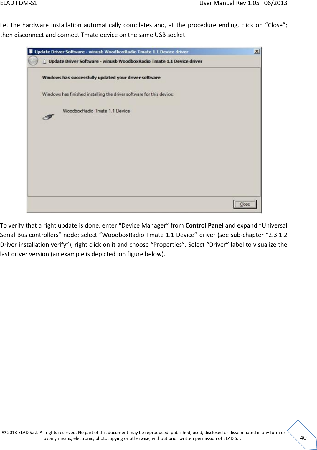 ELAD FDM-S1    User Manual Rev 1.05   06/2013 &copy; 2013 ELAD S.r.l. All rights reserved. No part of this document may be reproduced, published, used, disclosed or disseminated in any form or by any means, electronic, photocopying or otherwise, without prior written permission of ELAD S.r.l.  40 Let  the  hardware installation automatically  completes  and,  at  the  procedure ending, click  on &ldquo;Close&rdquo;; then disconnect and connect Tmate device on the same USB socket.  To verify that a right update is done, enter &ldquo;Device Manager&rdquo; from Control Panel and expand &ldquo;Universal Serial Bus controllers&rdquo; node: select &ldquo;WoodboxRadio Tmate 1.1 Device&rdquo; driver (see sub-chapter &ldquo;2.3.1.2 Driver installation verify&rdquo;), right click on it and choose &ldquo;Properties&rdquo;. Select &ldquo;Driver&rdquo; label to visualize the last driver version (an example is depicted ion figure below). 