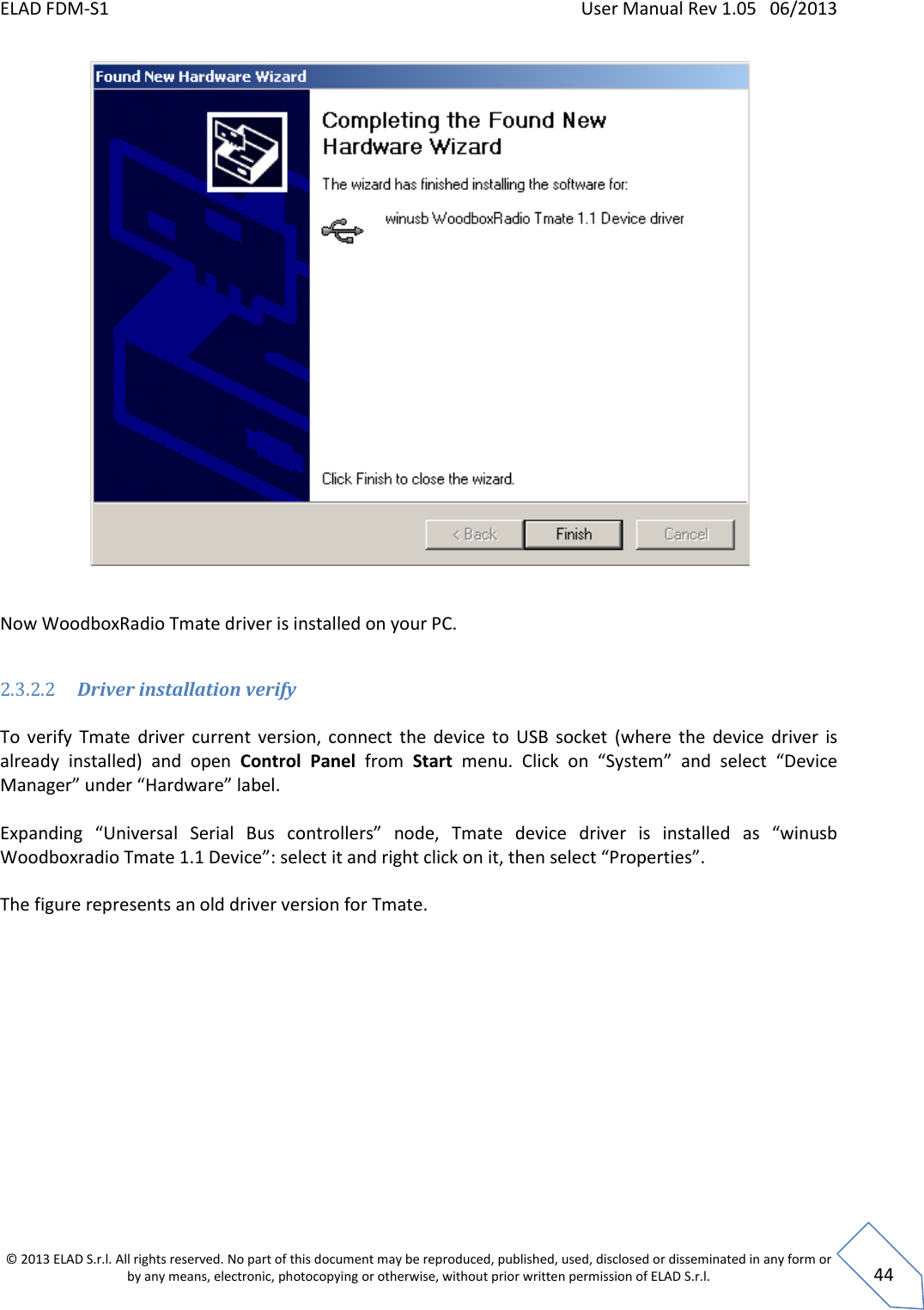 ELAD FDM-S1    User Manual Rev 1.05   06/2013 &copy; 2013 ELAD S.r.l. All rights reserved. No part of this document may be reproduced, published, used, disclosed or disseminated in any form or by any means, electronic, photocopying or otherwise, without prior written permission of ELAD S.r.l.  44   Now WoodboxRadio Tmate driver is installed on your PC.  2.3.2.2 Driver installation verify  To  verify  Tmate  driver  current  version,  connect  the  device  to  USB  socket  (where  the  device  driver  is already  installed)  and  open  Control  Panel  from  Start  menu.  Click  on  &ldquo;System&rdquo;  and  select  &ldquo;Device Manager&rdquo; under &ldquo;Hardware&rdquo; label.   Expanding  &ldquo;Universal  Serial  Bus  controllers&rdquo;  node,  Tmate  device  driver  is  installed  as  &ldquo;winusb Woodboxradio Tmate 1.1 Device&rdquo;: select it and right click on it, then select &ldquo;Properties&rdquo;.  The figure represents an old driver version for Tmate.  