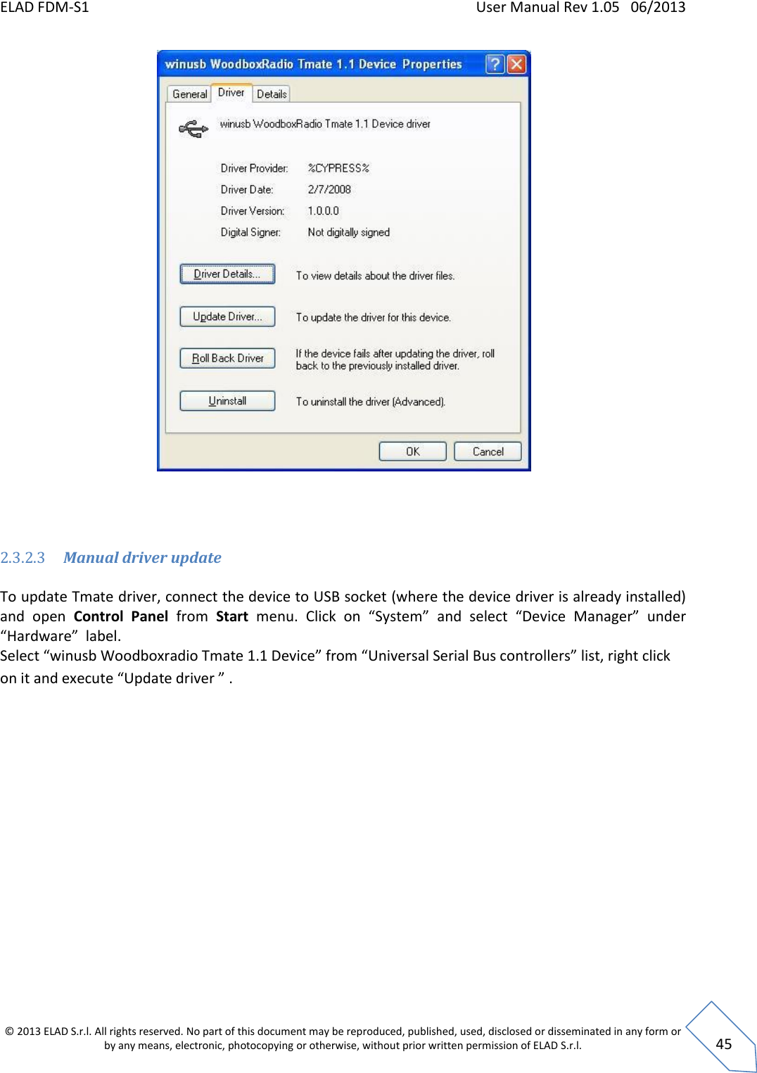 ELAD FDM-S1    User Manual Rev 1.05   06/2013 &copy; 2013 ELAD S.r.l. All rights reserved. No part of this document may be reproduced, published, used, disclosed or disseminated in any form or by any means, electronic, photocopying or otherwise, without prior written permission of ELAD S.r.l.  45     2.3.2.3 Manual driver update  To update Tmate driver, connect the device to USB socket (where the device driver is already installed) and  open  Control  Panel  from  Start  menu.  Click  on  &ldquo;System&rdquo; and select  &ldquo;Device  Manager&rdquo;  under &ldquo;Hardware&rdquo;  label. Select &ldquo;winusb Woodboxradio Tmate 1.1 Device&rdquo; from &ldquo;Universal Serial Bus controllers&rdquo; list, right click on it and execute &ldquo;Update driver &rdquo; . 