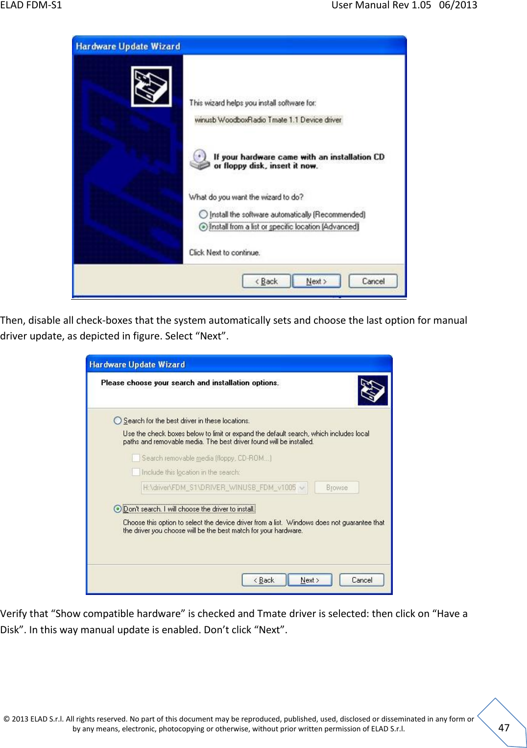 ELAD FDM-S1    User Manual Rev 1.05   06/2013 &copy; 2013 ELAD S.r.l. All rights reserved. No part of this document may be reproduced, published, used, disclosed or disseminated in any form or by any means, electronic, photocopying or otherwise, without prior written permission of ELAD S.r.l.  47  Then, disable all check-boxes that the system automatically sets and choose the last option for manual driver update, as depicted in figure. Select &ldquo;Next&rdquo;.  Verify that &ldquo;Show compatible hardware&rdquo; is checked and Tmate driver is selected: then click on &ldquo;Have a Disk&rdquo;. In this way manual update is enabled. Don&rsquo;t click &ldquo;Next&rdquo;.  