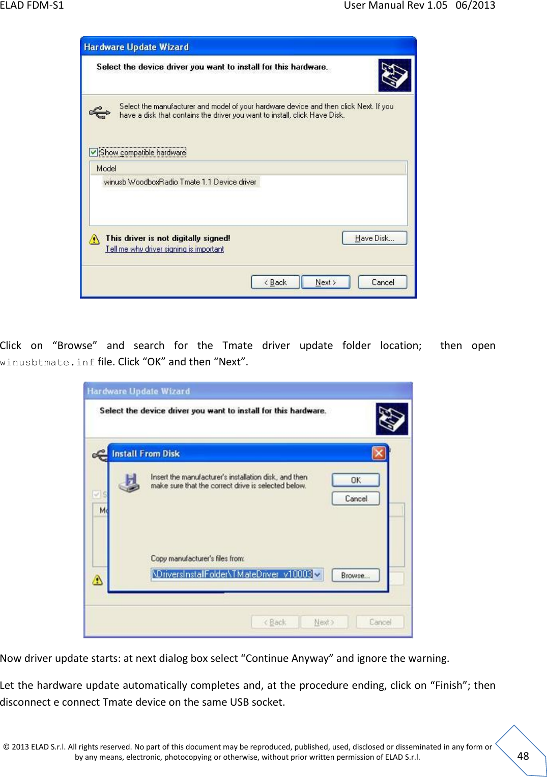 ELAD FDM-S1    User Manual Rev 1.05   06/2013 &copy; 2013 ELAD S.r.l. All rights reserved. No part of this document may be reproduced, published, used, disclosed or disseminated in any form or by any means, electronic, photocopying or otherwise, without prior written permission of ELAD S.r.l.  48   Click  on  &ldquo;Browse&rdquo;  and  search  for  the  Tmate  driver  update  folder  location;    then  open winusbtmate.inf file. Click &ldquo;OK&rdquo; and then &ldquo;Next&rdquo;.  Now driver update starts: at next dialog box select &ldquo;Continue Anyway&rdquo; and ignore the warning. Let the hardware update automatically completes and, at the procedure ending, click on &ldquo;Finish&rdquo;; then disconnect e connect Tmate device on the same USB socket. 