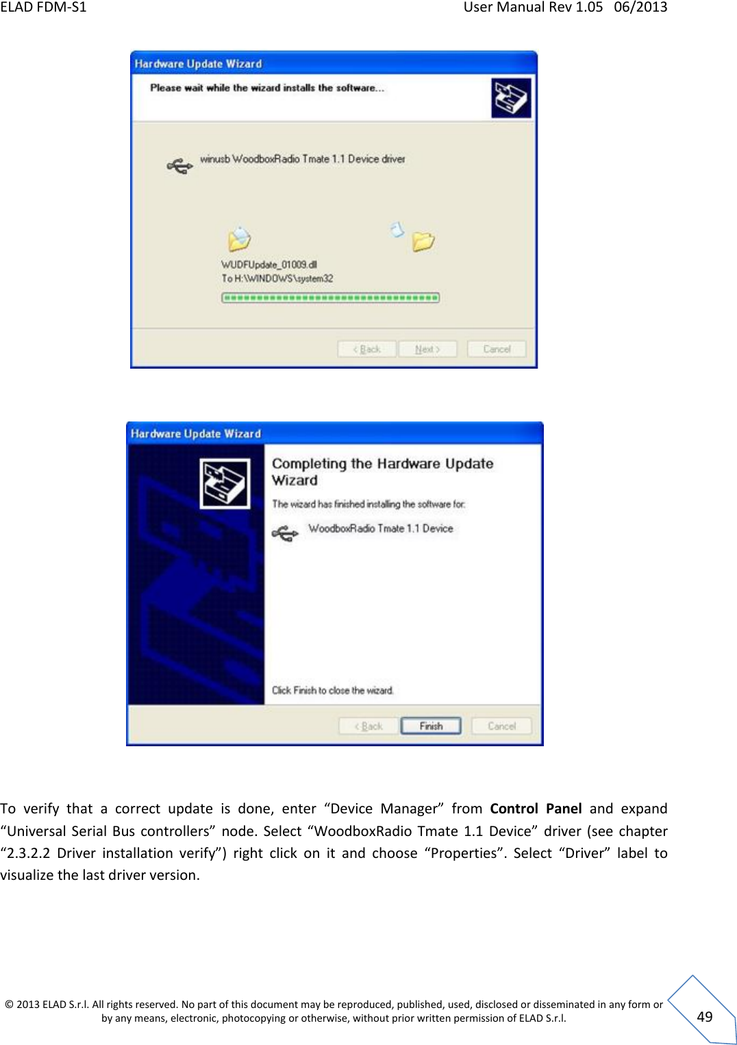 ELAD FDM-S1    User Manual Rev 1.05   06/2013 &copy; 2013 ELAD S.r.l. All rights reserved. No part of this document may be reproduced, published, used, disclosed or disseminated in any form or by any means, electronic, photocopying or otherwise, without prior written permission of ELAD S.r.l.  49     To  verify  that  a  correct  update  is  done,  enter  &ldquo;Device  Manager&rdquo;  from  Control  Panel  and  expand &ldquo;Universal  Serial  Bus  controllers&rdquo;  node.  Select &ldquo;WoodboxRadio Tmate  1.1  Device&rdquo;  driver (see  chapter &ldquo;2.3.2.2 Driver  installation  verify&rdquo;)  right  click  on  it  and  choose  &ldquo;Properties&rdquo;.  Select  &ldquo;Driver&rdquo;  label  to visualize the last driver version. 