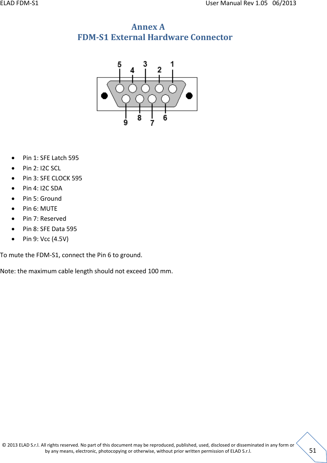 ELAD FDM-S1    User Manual Rev 1.05   06/2013 &copy; 2013 ELAD S.r.l. All rights reserved. No part of this document may be reproduced, published, used, disclosed or disseminated in any form or by any means, electronic, photocopying or otherwise, without prior written permission of ELAD S.r.l.  51 Annex A FDM-S1 External Hardware Connector      Pin 1: SFE Latch 595  Pin 2: I2C SCL  Pin 3: SFE CLOCK 595  Pin 4: I2C SDA  Pin 5: Ground  Pin 6: MUTE  Pin 7: Reserved  Pin 8: SFE Data 595  Pin 9: Vcc (4.5V) To mute the FDM-S1, connect the Pin 6 to ground. Note: the maximum cable length should not exceed 100 mm. 