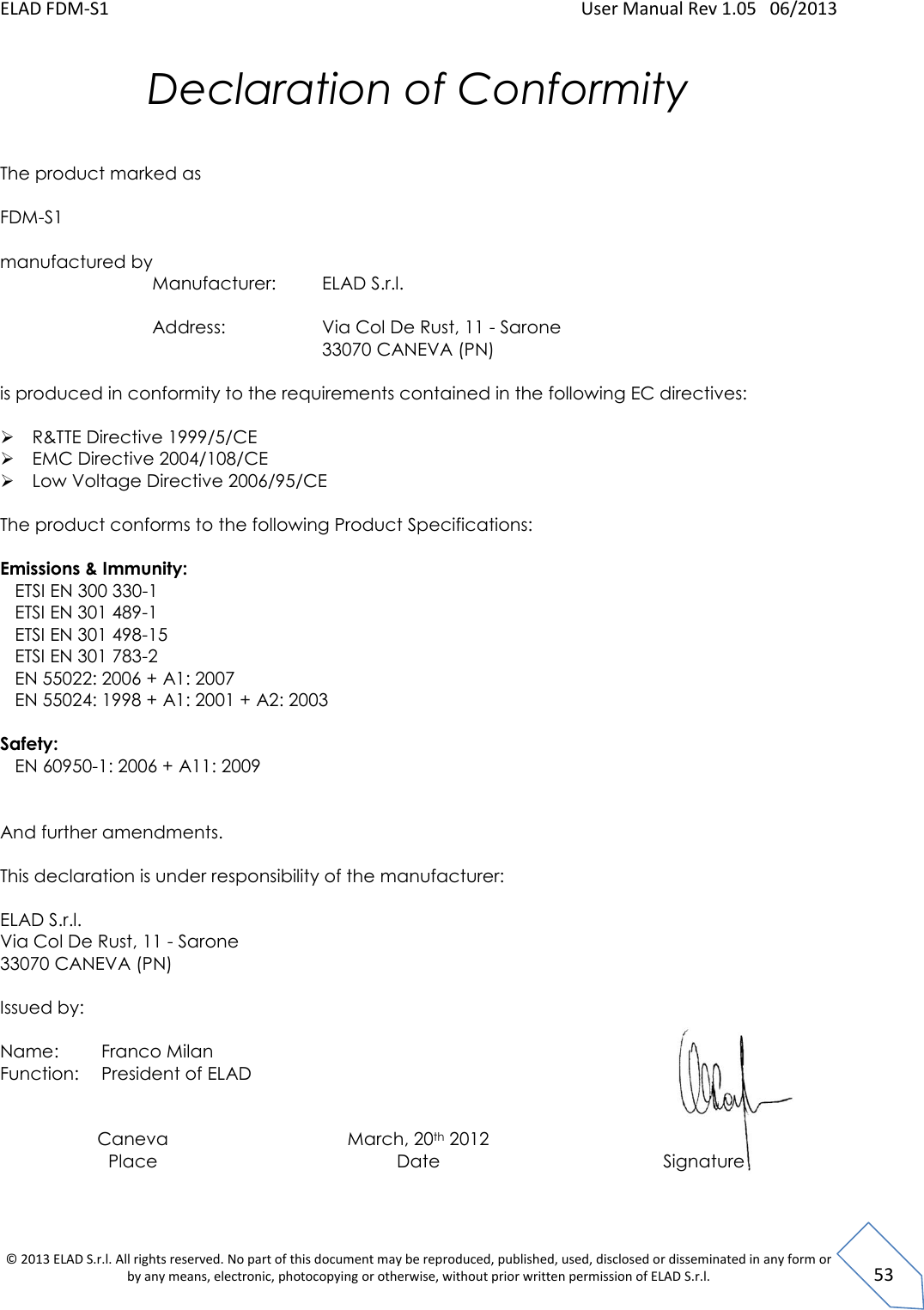 ELAD FDM-S1    User Manual Rev 1.05   06/2013 &copy; 2013 ELAD S.r.l. All rights reserved. No part of this document may be reproduced, published, used, disclosed or disseminated in any form or by any means, electronic, photocopying or otherwise, without prior written permission of ELAD S.r.l.  53 Declaration of Conformity   The product marked as  FDM-S1  manufactured by    Manufacturer:  ELAD S.r.l.           Address:      Via Col De Rust, 11 - Sarone         33070 CANEVA (PN)   is produced in conformity to the requirements contained in the following EC directives:   R&amp;TTE Directive 1999/5/CE  EMC Directive 2004/108/CE  Low Voltage Directive 2006/95/CE          The product conforms to the following Product Specifications:  Emissions &amp; Immunity:    ETSI EN 300 330-1    ETSI EN 301 489-1    ETSI EN 301 498-15    ETSI EN 301 783-2     EN 55022: 2006 + A1: 2007    EN 55024: 1998 + A1: 2001 + A2: 2003  Safety:    EN 60950-1: 2006 + A11: 2009    And further amendments.  This declaration is under responsibility of the manufacturer:  ELAD S.r.l.  Via Col De Rust, 11 - Sarone  33070 CANEVA (PN)  Issued by:  Name:   Franco Milan Function:  President of ELAD    Caneva Place March, 20th 2012 Date  Signature  