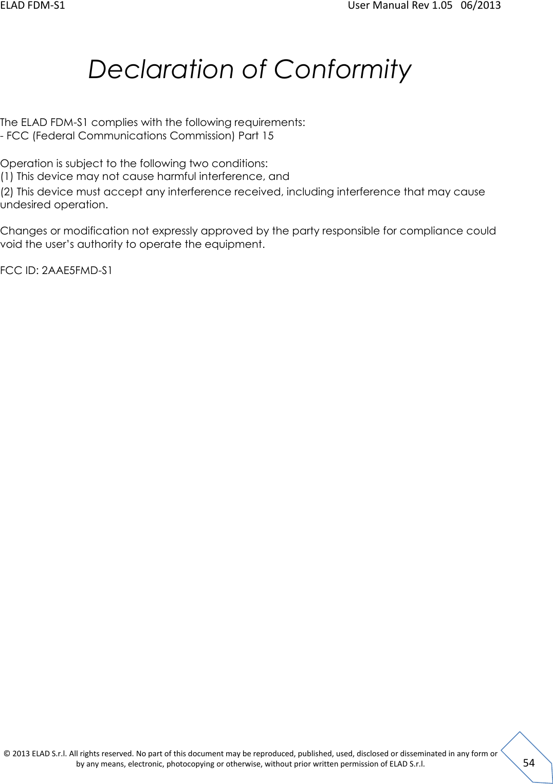 ELAD FDM-S1    User Manual Rev 1.05   06/2013 &copy; 2013 ELAD S.r.l. All rights reserved. No part of this document may be reproduced, published, used, disclosed or disseminated in any form or by any means, electronic, photocopying or otherwise, without prior written permission of ELAD S.r.l.  54  Declaration of Conformity    The ELAD FDM-S1 complies with the following requirements:  - FCC (Federal Communications Commission) Part 15   Operation is subject to the following two conditions:  (1) This device may not cause harmful interference, and  (2) This device must accept any interference received, including interference that may cause undesired operation.   Changes or modification not expressly approved by the party responsible for compliance could void the user&rsquo;s authority to operate the equipment.   FCC ID: 2AAE5FMD-S1  