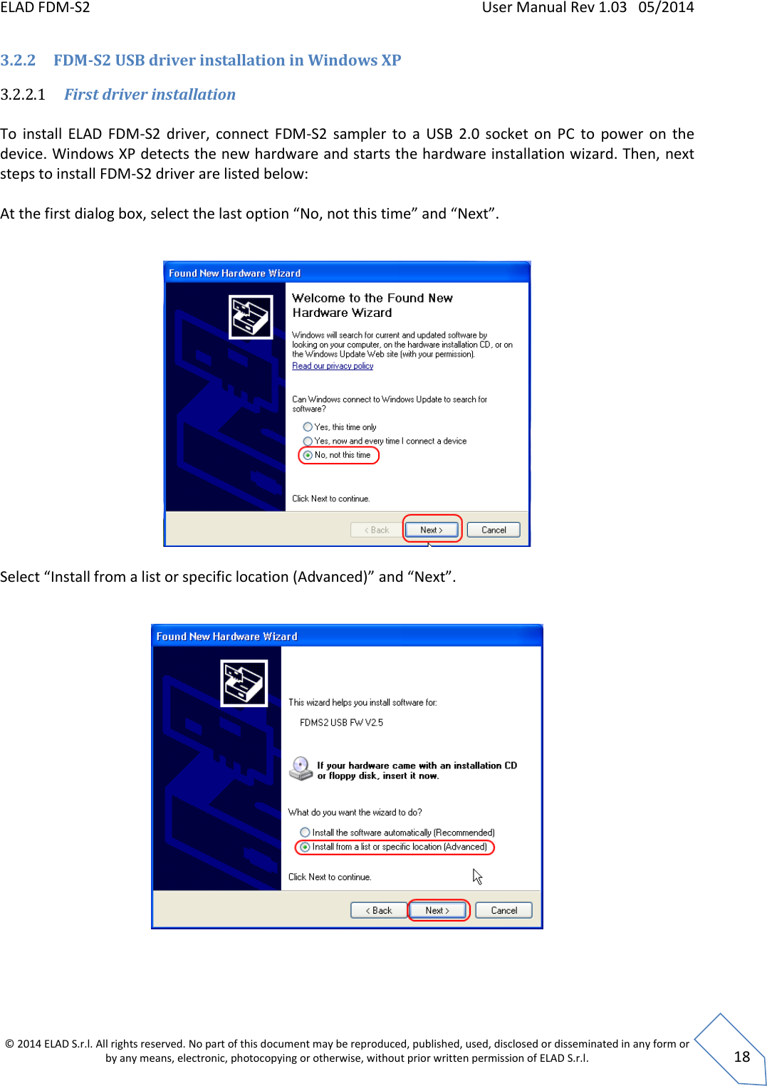 ELAD FDM-S2    User Manual Rev 1.03   05/2014  © 2014 ELAD S.r.l. All rights reserved. No part of this document may be reproduced, published, used, disclosed or disseminated in any form or by any means, electronic, photocopying or otherwise, without prior written permission of ELAD S.r.l.  18 3.2.2 FDM-S2 USB driver installation in Windows XP 3.2.2.1 First driver installation  To  install  ELAD  FDM-S2  driver,  connect  FDM-S2  sampler  to  a  USB  2.0  socket  on  PC  to  power  on  the device. Windows XP detects the new hardware and starts the hardware installation wizard. Then, next steps to install FDM-S2 driver are listed below:  At the first dialog box, select the last option “No, not this time” and “Next”.    Select “Install from a list or specific location (Advanced)” and “Next”.      