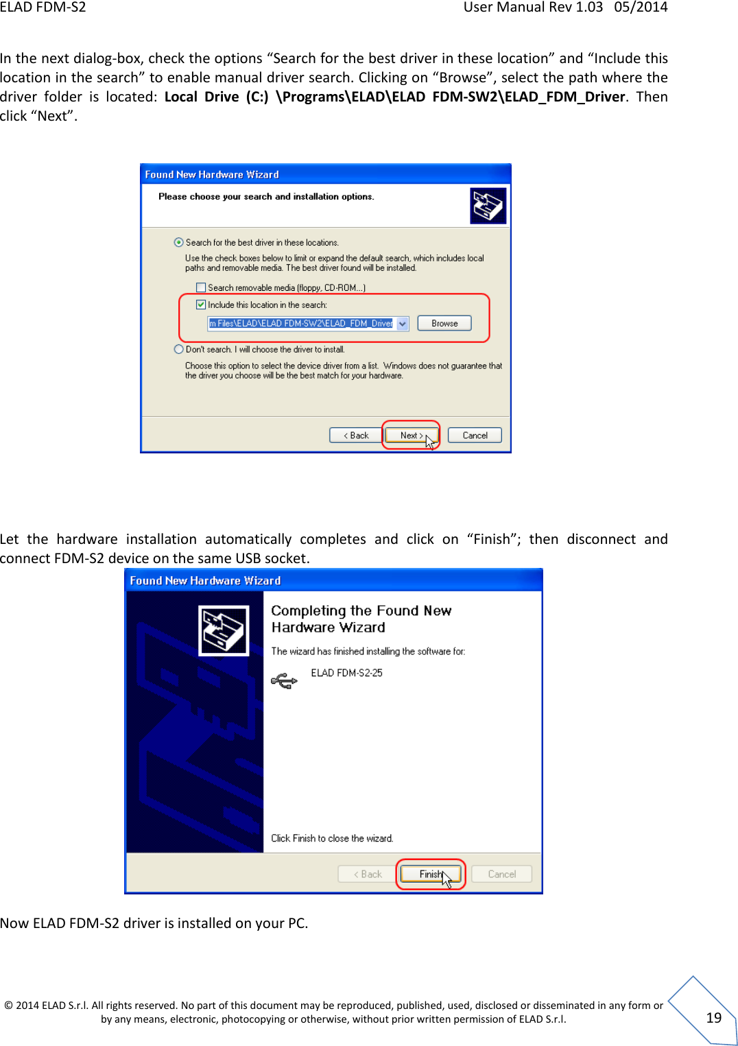 ELAD FDM-S2    User Manual Rev 1.03   05/2014  © 2014 ELAD S.r.l. All rights reserved. No part of this document may be reproduced, published, used, disclosed or disseminated in any form or by any means, electronic, photocopying or otherwise, without prior written permission of ELAD S.r.l.  19 In the next dialog-box, check the options “Search for the best driver in these location” and “Include this location in the search” to enable manual driver search. Clicking on “Browse”, select the path where the driver  folder  is  located:  Local  Drive  (C:)  \Programs\ELAD\ELAD  FDM-SW2\ELAD_FDM_Driver.  Then click “Next”.            Let  the  hardware  installation  automatically  completes  and  click  on  “Finish”;  then  disconnect  and  connect FDM-S2 device on the same USB socket.   Now ELAD FDM-S2 driver is installed on your PC.  